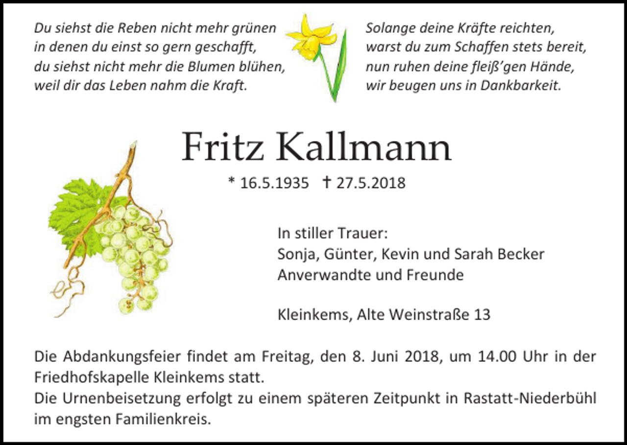 <p>Du siehst die Reben nicht mehr grünen<br />in denen du einst so gern geschafft,<br />du siehst nicht mehr die Blumen blühen,<br />weil dir das Leben nahm die Kraft.</p><p>Solange deine Kräfte reichten,<br />warst du zum Schaffen stets bereit,<br />nun ruhen deine fleiß’gen Hände,<br />wir beugen uns in Dankbarkeit.</p><p>Fritz Kallmann<br />* 16.5.1935  27.5.2018<br />In stiller Trauer:<br />Sonja, Günter, Kevin und Sarah Becker<br />Anverwandte und Freunde<br />Kleinkems, Alte Weinstraße 13<br />Die Abdankungsfeier findet am Freitag, den 8. Juni 2018, um 14.00 Uhr in der<br />Friedhofskapelle Kleinkems statt.<br />Die Urnenbeisetzung erfolgt zu einem späteren Zeitpunkt in Rastatt-Niederbühl<br />im engsten Familienkreis.</p>