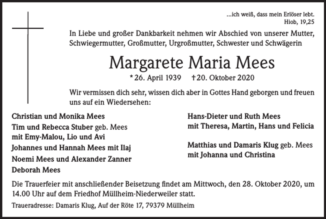 <p>...ich weiß, dass mein Erlöser lebt.<br />Hiob, 19,25</p><p>In Liebe und großer Dankbarkeit nehmen wir Abschied von unserer Mutter,<br />Schwiegermutter, Großmutter, Urgroßmutter, Schwester und Schwägerin</p><p>Margarete Maria Mees<br />* 26. April 1939</p><p>† 20. Oktober 2020</p><p>Wir vermissen dich sehr, wissen dich aber in Gottes Hand geborgen und freuen<br />uns auf ein Wiedersehen:<br />Christian und Monika Mees<br />Tim und Rebecca Stuber geb. Mees<br />mit Emy-Malou, Lio und Avi<br />Johannes und Hannah Mees mit Ilaj<br />Noemi Mees und Alexander Zanner<br />Deborah Mees</p><p>Hans-Dieter und Ruth Mees<br />mit Theresa, Martin, Hans und Felicia<br />Matthias und Damaris Klug geb. Mees<br />mit Johanna und Christina</p><p>Die Trauerfeier mit anschließender Beisetzung findet am Mittwoch, den 28. Oktober 2020, um<br />14.00 Uhr auf dem Friedhof Müllheim-Niederweiler statt.<br />Traueradresse: Damaris Klug, Auf der Röte 17, 79379 Müllheim</p>