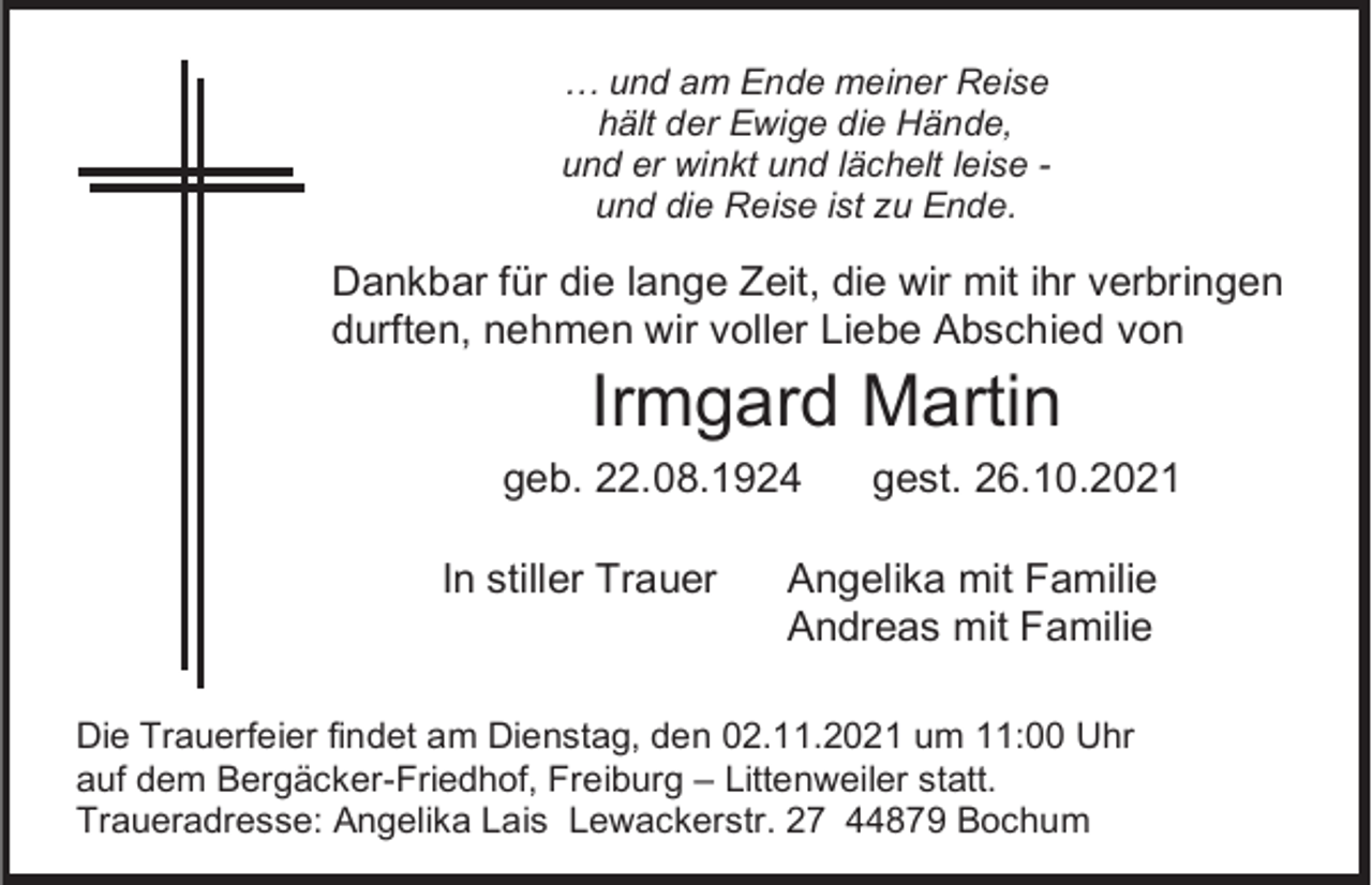 <p>… und am Ende meiner Reise<br />hält der Ewige die Hände,<br />und er winkt und lächelt leise und die Reise ist zu Ende.</p><p>Dankbar für die lange Zeit, die wir mit ihr verbringen<br />durften, nehmen wir voller Liebe Abschied von</p><p>Irmgard Martin<br />geb. 22.08.1924<br />In stiller Trauer</p><p>gest. 26.10.2021</p><p>Angelika mit Familie<br />Andreas mit Familie</p><p>Die Trauerfeier findet am Dienstag, den 02.11.2021 um 11:00 Uhr<br />auf dem Bergäcker-Friedhof, Freiburg – Littenweiler statt.<br />Traueradresse: Angelika Lais Lewackerstr. 27 44879 Bochum</p>