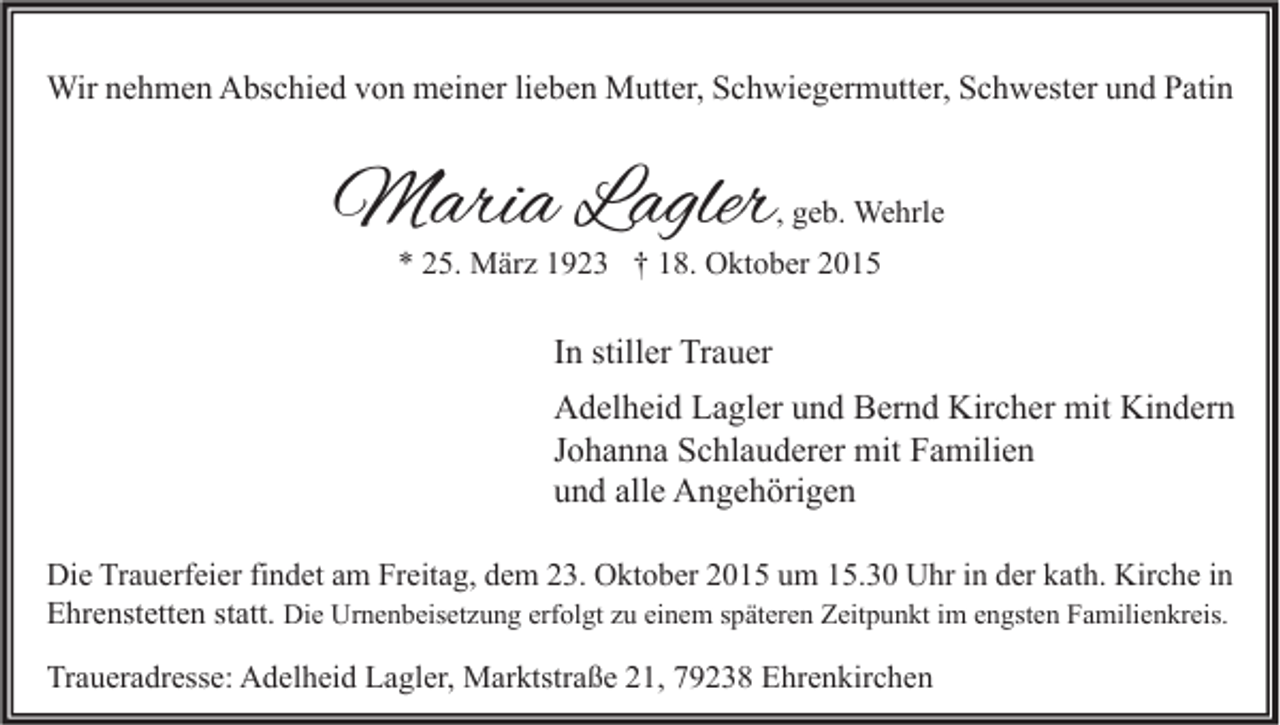 <p>Wir nehmen Abschied von meiner lieben Mutter, Schwiegermutter, Schwester und Patin</p><p>Maria Lagler</p><p>, geb. Wehrle</p><p>* 25. März 1923 † 18. Oktober 2015</p><p>In stiller Trauer<br />Adelheid Lagler und Bernd Kircher mit Kindern<br />Johanna Schlauderer mit Familien<br />und alle Angehörigen<br />Die Trauerfeier findet am Freitag, dem 23. Oktober 2015 um 15.30 Uhr in der kath. Kirche in<br />Ehrenstetten statt. Die Urnenbeisetzung erfolgt zu einem späteren Zeitpunkt im engsten Familienkreis.<br />Traueradresse: Adelheid Lagler, Marktstraße 21, 79238 Ehrenkirchen</p>