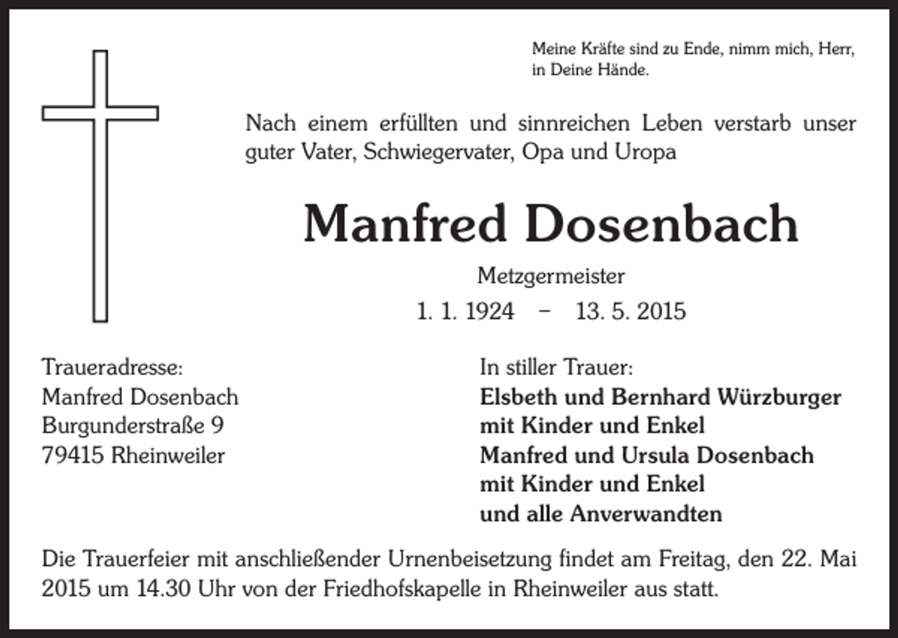 <p>Meine Kräfte sind zu Ende, nimm mich, Herr,<br />in Deine Hände.</p><p>Nach einem erfüllten und sinnreichen Leben verstarb unser<br />guter Vater, Schwiegervater, Opa und Uropa</p><p>Manfred Dosenbach<br />Metzgermeister<br />1. 1. 1924 – 13. 5. 2015<br />Traueradresse:<br />In stiller Trauer:<br />Manfred Dosenbach<br />Elsbeth und Bernhard Würzburger<br />Burgunderstraße 9<br />mit Kinder und Enkel<br />79415 Rheinweiler Manfred und Ursula Dosenbach<br />mit Kinder und Enkel<br />und alle Anverwandten<br />Die Trauerfeier mit anschließender Urnenbeisetzung findet am Freitag, den 22. Mai<br />2015 um 14.30 Uhr von der Friedhofskapelle in Rheinweiler aus statt.</p>