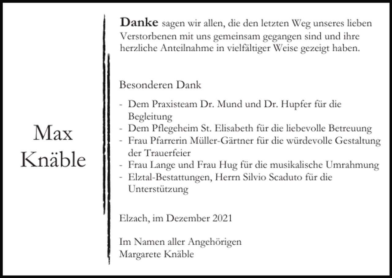 <p>Danke sagen wir allen, die den letzten Weg unseres lieben<br />Verstorbenen mit uns gemeinsam gegangen sind und ihre<br />herzliche Anteilnahme in vielfältiger Weise gezeigt haben.</p><p>Besonderen Dank</p><p>Max<br />Knäble</p><p>- Dem Praxisteam Dr. Mund und Dr. Hupfer für die<br />Begleitung<br />- Dem Pflegeheim St. Elisabeth für die liebevolle Betreuung<br />- Frau Pfarrerin Müller-Gärtner für die würdevolle Gestaltung<br />der Trauerfeier<br />- Frau Lange und Frau Hug für die musikalische Umrahmung<br />- Elztal-Bestattungen, Herrn Silvio Scaduto für die<br />Unterstützung<br />Elzach, im Dezember 2021<br />Im Namen aller Angehörigen<br />Margarete Knäble</p>