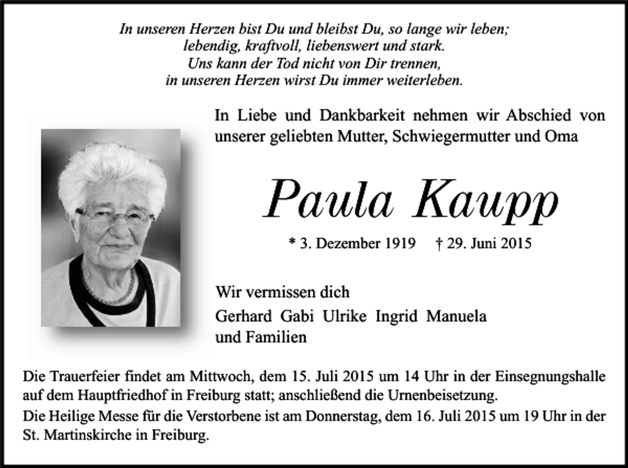 <p>In unseren Herzen bist Du und bleibst Du, so lange wir leben;<br />lebendig, kraftvoll, liebenswert und stark.<br />Uns kann der Tod nicht von Dir trennen,<br />in unseren Herzen wirst Du immer weiterleben.</p><p>In Liebe und Dankbarkeit nehmen wir Abschied von<br />unserer geliebten Mutter, Schwiegermutter und Oma</p><p>Paula Kaupp<br />* 3. Dezember 1919</p><p>† 29. Juni 2015</p><p>Wir vermissen dich<br />Gerhard Gabi Ulrike Ingrid Manuela<br />und Familien<br />Die Trauerfeier findet am Mittwoch, dem 15. Juli 2015 um 14 Uhr in der Einsegnungshalle<br />auf dem Hauptfriedhof in Freiburg statt; anschließend die Urnenbeisetzung.<br />Die Heilige Messe für die Verstorbene ist am Donnerstag, dem 16. Juli 2015 um 19 Uhr in der<br />St. Martinskirche in Freiburg.</p>