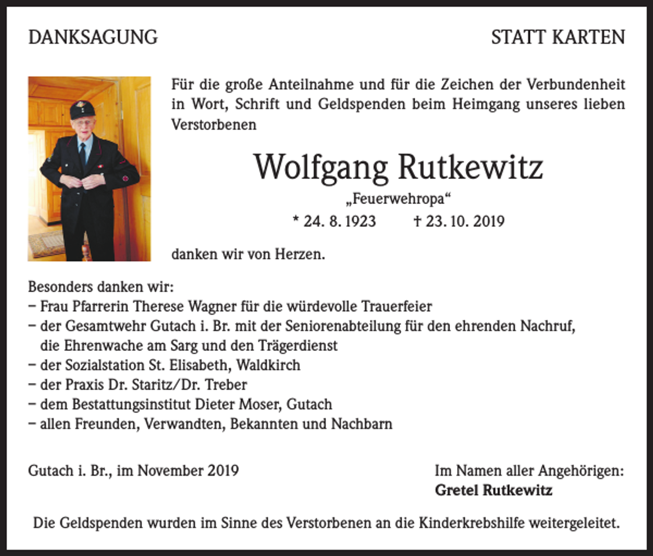 <p>DANKSAGUNG</p><p>STATT KARTEN</p><p>Für die große Anteilnahme und für die Zeichen der Verbundenheit<br />in Wort, Schrift und Geldspenden beim Heimgang unseres lieben<br />Verstorbenen</p><p>Wolfgang Rutkewitz<br />„Feuerwehropa“<br />* 24. 8. 1923 † 23. 10. 2019<br />danken wir von Herzen.<br />Besonders danken wir:<br />– Frau Pfarrerin Therese Wagner für die würdevolle Trauerfeier<br />– der Gesamtwehr Gutach i. Br. mit der Seniorenabteilung für den ehrenden Nachruf,<br />die Ehrenwache am Sarg und den Trägerdienst<br />– der Sozialstation St. Elisabeth, Waldkirch<br />– der Praxis Dr. Staritz/Dr. Treber<br />– dem Bestattungsinstitut Dieter Moser, Gutach<br />– allen Freunden, Verwandten, Bekannten und Nachbarn<br />Gutach i. Br., im November 2019</p><p>I m Namen aller Angehörigen:<br />Gretel Rutkewitz</p><p>Die Geldspenden wurden im Sinne des Verstorbenen an die Kinderkrebshilfe weitergeleitet.</p>