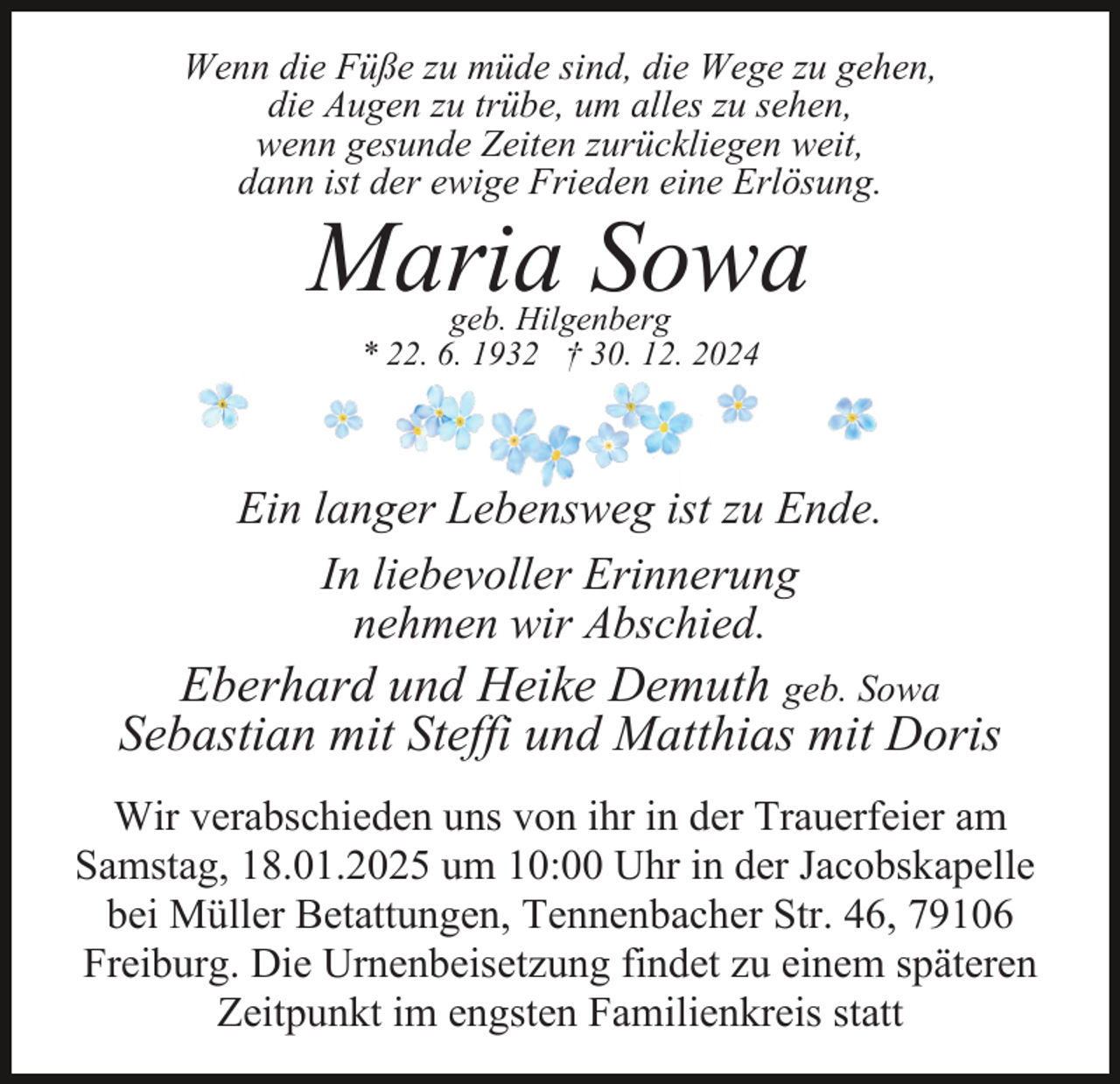 <p>Wenn die Füße zu müde sind, die Wege zu gehen,<br />die Augen zu trübe, um alles zu sehen,<br />wenn gesunde Zeiten zurückliegen weit,<br />dann ist der ewige Frieden eine Erlösung.</p><p>Maria Sowa<br />geb. Hilgenberg<br />* 22. 6. 1932 † 30. 12. 2024</p><p>Ein langer Lebensweg ist zu Ende.<br />In liebevoller Erinnerung<br />nehmen wir Abschied.</p><p>Eberhard und Heike Demuth geb. Sowa<br />Sebastian mit Steffi und Matthias mit Doris<br />Wir verabschieden uns von ihr in der Trauerfeier am<br />Samstag, 18.01.2025 um 10:00 Uhr in der Jacobskapelle<br />bei Müller Betattungen, Tennenbacher Str. 46, 79106<br />Freiburg. Die Urnenbeisetzung findet zu einem späteren<br />Zeitpunkt im engsten Familienkreis statt</p>