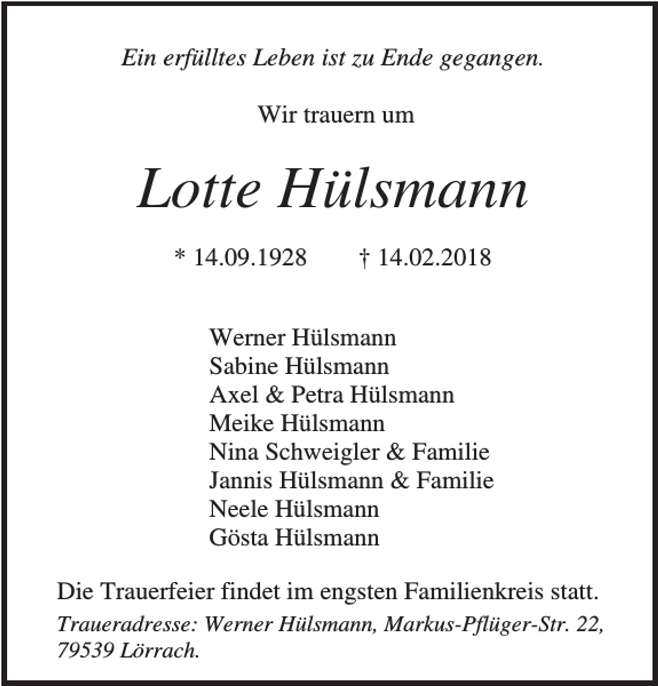 <p>Ein erfülltes Leben ist zu Ende gegangen.<br />Wir trauern um</p><p>Lotte Hülsmann<br />* 14.09.1928</p><p>† 14.02.2018</p><p>Werner Hülsmann<br />Sabine Hülsmann<br />Axel &amp; Petra Hülsmann<br />Meike Hülsmann<br />Nina Schweigler &amp; Familie<br />Jannis Hülsmann &amp; Familie<br />Neele Hülsmann<br />Gösta Hülsmann<br />Die Trauerfeier findet im engsten Familienkreis statt.<br />Traueradresse: Werner Hülsmann, Markus-Pflüger-Str. 22,<br />79539 Lörrach.</p>