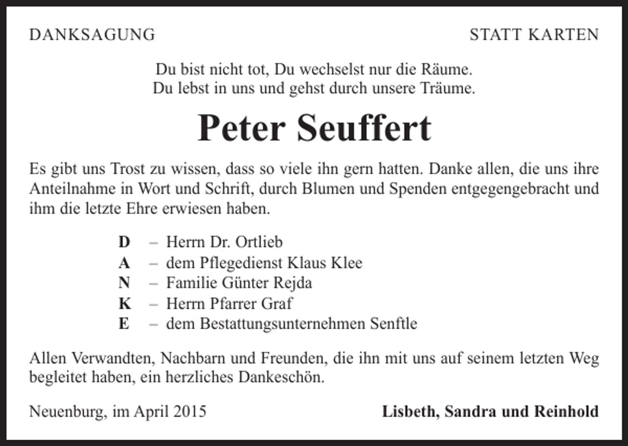 <p>DANKSAGUNG</p><p>STATT KARTEN</p><p>Du bist nicht tot, Du wechselst nur die Räume.<br />Du lebst in uns und gehst durch unsere Träume.</p><p>Peter Seuffert<br />Es gibt uns Trost zu wissen, dass so viele ihn gern hatten. Danke allen, die uns ihre<br />Anteilnahme in Wort und Schrift, durch Blumen und Spenden entgegengebracht und<br />ihm die letzte Ehre erwiesen haben.<br />D<br />A<br />N<br />K<br />E</p><p>– Herrn Dr. Ortlieb<br />– dem Pflegedienst Klaus Klee<br />– Familie Günter Rejda<br />– Herrn Pfarrer Graf<br />– dem Bestattungsunternehmen Senftle</p><p>Allen Verwandten, Nachbarn und Freunden, die ihn mit uns auf seinem letzten Weg<br />begleitet haben, ein herzliches Dankeschön.<br />Neuenburg, im April 2015</p><p>Lisbeth, Sandra und Reinhold</p>