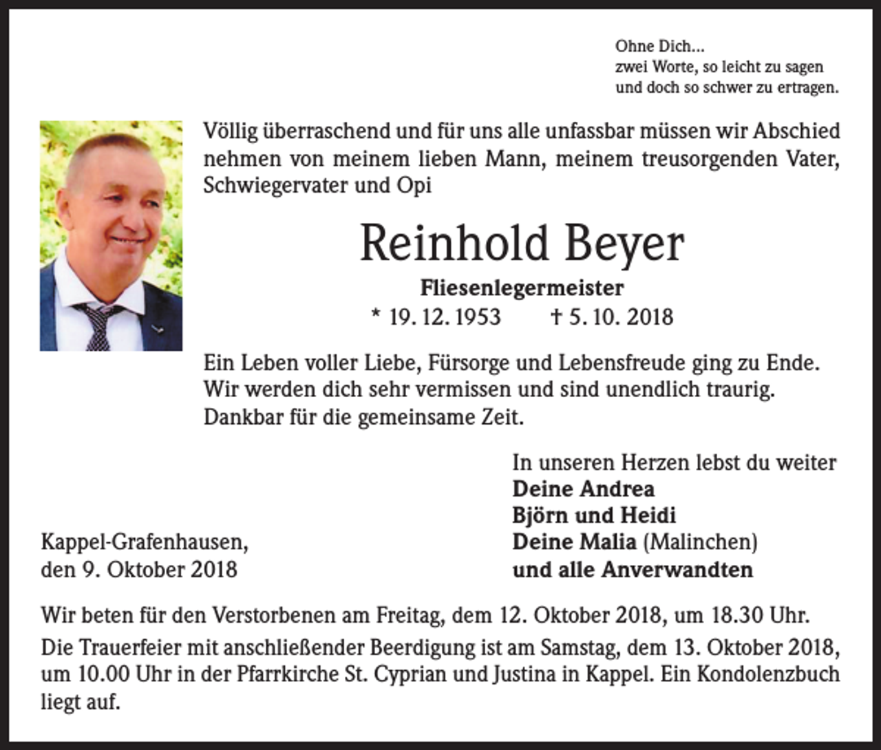 <p>Ohne Dich...<br />zwei Worte, so leicht zu sagen<br />und doch so schwer zu ertragen.</p><p>Völlig überraschend und für uns alle unfassbar müssen wir Abschied<br />nehmen von meinem lieben Mann, meinem treusorgenden Vater,<br />Schwiegervater und Opi</p><p>Reinhold Beyer<br />Fliesenlegermeister<br />* 19. 12. 1953 † 5. 10. 2018</p><p>Ein Leben voller Liebe, Fürsorge und Lebensfreude ging zu Ende.<br />Wir werden dich sehr vermissen und sind unendlich traurig.<br />Dankbar für die gemeinsame Zeit.</p><p>Kappel-Grafenhausen,<br />den 9. Oktober 2018</p><p>In unseren Herzen lebst du weiter<br />Deine Andrea<br />Björn und Heidi<br />Deine Malia (Malinchen)<br />und alle Anverwandten</p><p>Wir beten für den Verstorbenen am Freitag, dem 12. Oktober 2018, um 18.30 Uhr.<br />Die Trauerfeier mit anschließender Beerdigung ist am Samstag, dem 13. Oktober 2018,<br />um 10.00 Uhr in der Pfarrkirche St. Cyprian und Justina in Kappel. Ein Kondolenzbuch<br />liegt auf.</p>