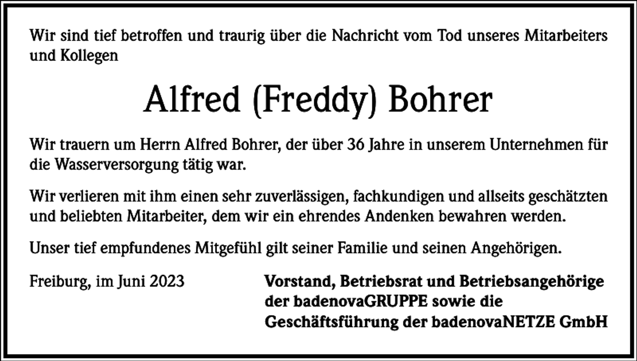 <p>Wir sind tief betroffen und traurig über die Nachricht vom Tod unseres Mitarbeiters<br />und Kollegen</p><p>Alfred (Freddy) Bohrer<br />Wir trauern um Herrn Alfred Bohrer, der über 36 Jahre in unserem Unternehmen für<br />die Wasserversorgung tätig war.<br />Wir verlieren mit ihm einen sehr zuverlässigen, fachkundigen und allseits geschätzten<br />und beliebten Mitarbeiter, dem wir ein ehrendes Andenken bewahren werden.<br />Unser tief empfundenes Mitgefühl gilt seiner Familie und seinen Angehörigen.<br />Freiburg, im Juni 2023 Vorstand, Betriebsrat und Betriebsangehörige<br />der badenovaGRUPPE sowie die<br />Geschäftsführung der badenovaNETZE GmbH</p>