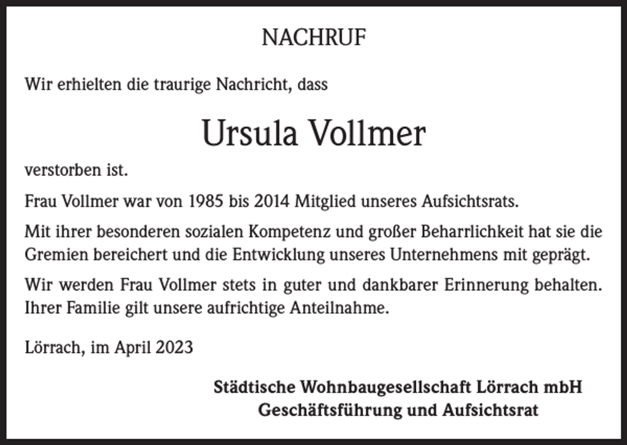 <p>NACHRUF<br />Wir erhielten die traurige Nachricht, dass</p><p>Ursula Vollmer<br />verstorben ist.<br />Frau Vollmer war von 1985 bis 2014 Mitglied unseres Aufsichtsrats.<br />Mit ihrer besonderen sozialen Kompetenz und großer Beharrlichkeit hat sie die<br />Gremien bereichert und die Entwicklung unseres Unternehmens mit geprägt.<br />Wir werden Frau Vollmer stets in guter und dankbarer Erinnerung behalten.<br />Ihrer Familie gilt unsere aufrichtige Anteilnahme.<br />Lörrach, im April 2023<br />Städtische Wohnbaugesellschaft Lörrach mbH<br />Geschäftsführung und Aufsichtsrat</p>