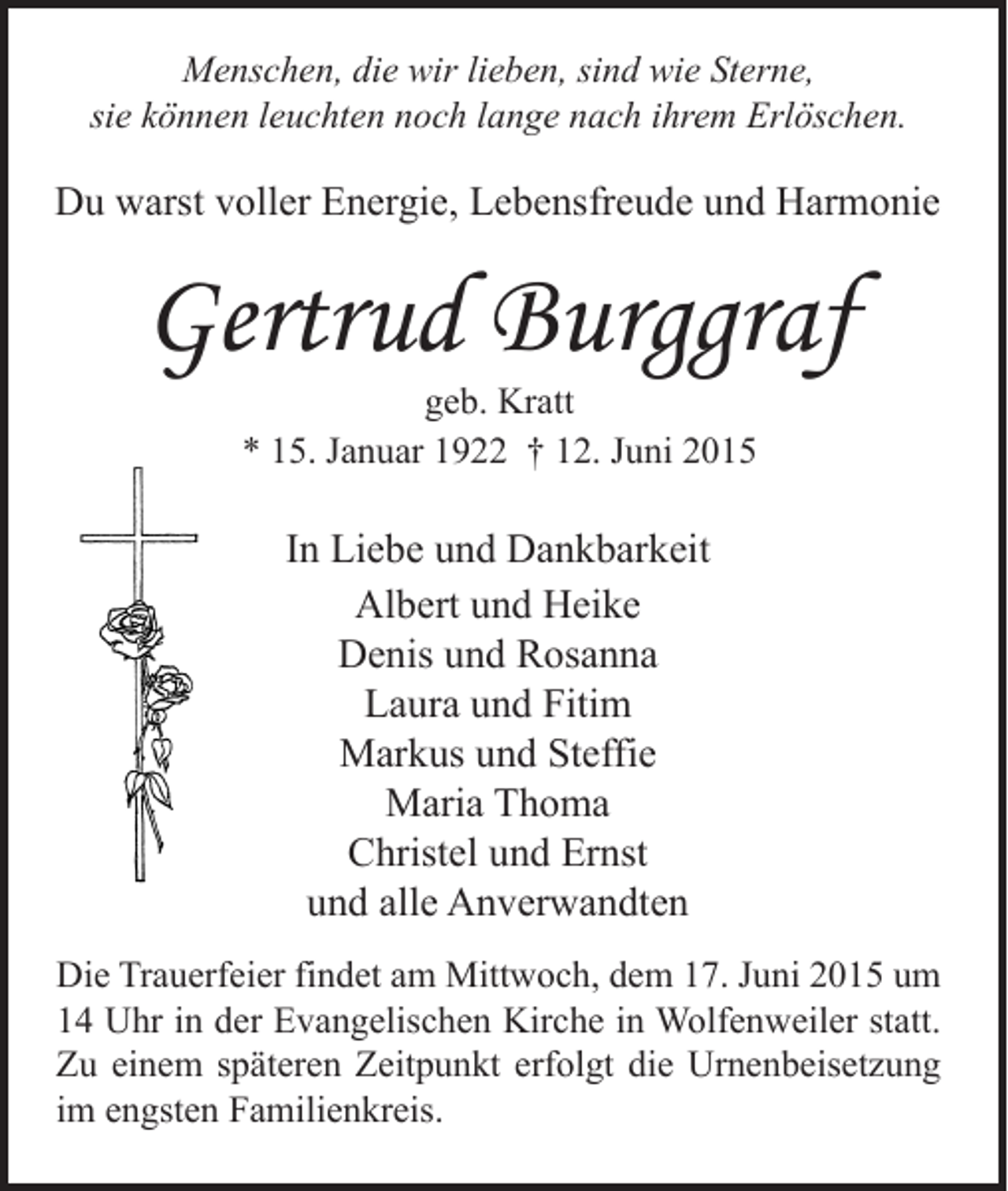 <p>Menschen, die wir lieben, sind wie Sterne,<br />sie können leuchten noch lange nach ihrem Erlöschen.</p><p>Du warst voller Energie, Lebensfreude und Harmonie</p><p>Gertrud Burggraf<br />geb. Kratt<br />* 15. Januar 1922 † 12. Juni 2015</p><p>In Liebe und Dankbarkeit<br />Albert und Heike<br />Denis und Rosanna<br />Laura und Fitim<br />Markus und Steffie<br />Maria Thoma<br />Christel und Ernst<br />und alle Anverwandten<br />Die Trauerfeier findet am Mittwoch, dem 17. Juni 2015 um<br />14 Uhr in der Evangelischen Kirche in Wolfenweiler statt.<br />Zu einem späteren Zeitpunkt erfolgt die Urnenbeisetzung<br />im engsten Familienkreis.</p>
