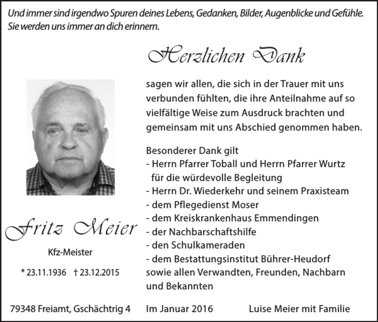 <p>Und immer sind irgendwo Spuren deines Lebens, Gedanken, Bilder, Augenblicke und Gefühle.<br />Sie werden uns immer an dich erinnern.</p><p>Herzlichen Dank<br />sagen wir allen, die sich in der Trauer mit uns<br />verbunden fühlten, die ihre Anteilnahme auf so<br />vielfältige Weise zum Ausdruck brachten und<br />gemeinsam mit uns Abschied genommen haben.</p><p>Fritz Meier<br />Kfz-Meister<br />* 23.11.1936 † 23.12.2015</p><p>79348 Freiamt, Gschächtrig 4</p><p>Besonderer Dank gilt<br />- Herrn Pfarrer Toball und Herrn Pfarrer Wurtz<br />für die würdevolle Begleitung<br />- Herrn Dr. Wiederkehr und seinem Praxisteam<br />- dem Pflegedienst Moser<br />- dem Kreiskrankenhaus Emmendingen<br />- der Nachbarschaftshilfe<br />- den Schulkameraden<br />- dem Bestattungsinstitut Bührer-Heudorf<br />sowie allen Verwandten, Freunden, Nachbarn<br />und Bekannten<br />Im Januar 2016</p><p>Luise Meier mit Familie</p>