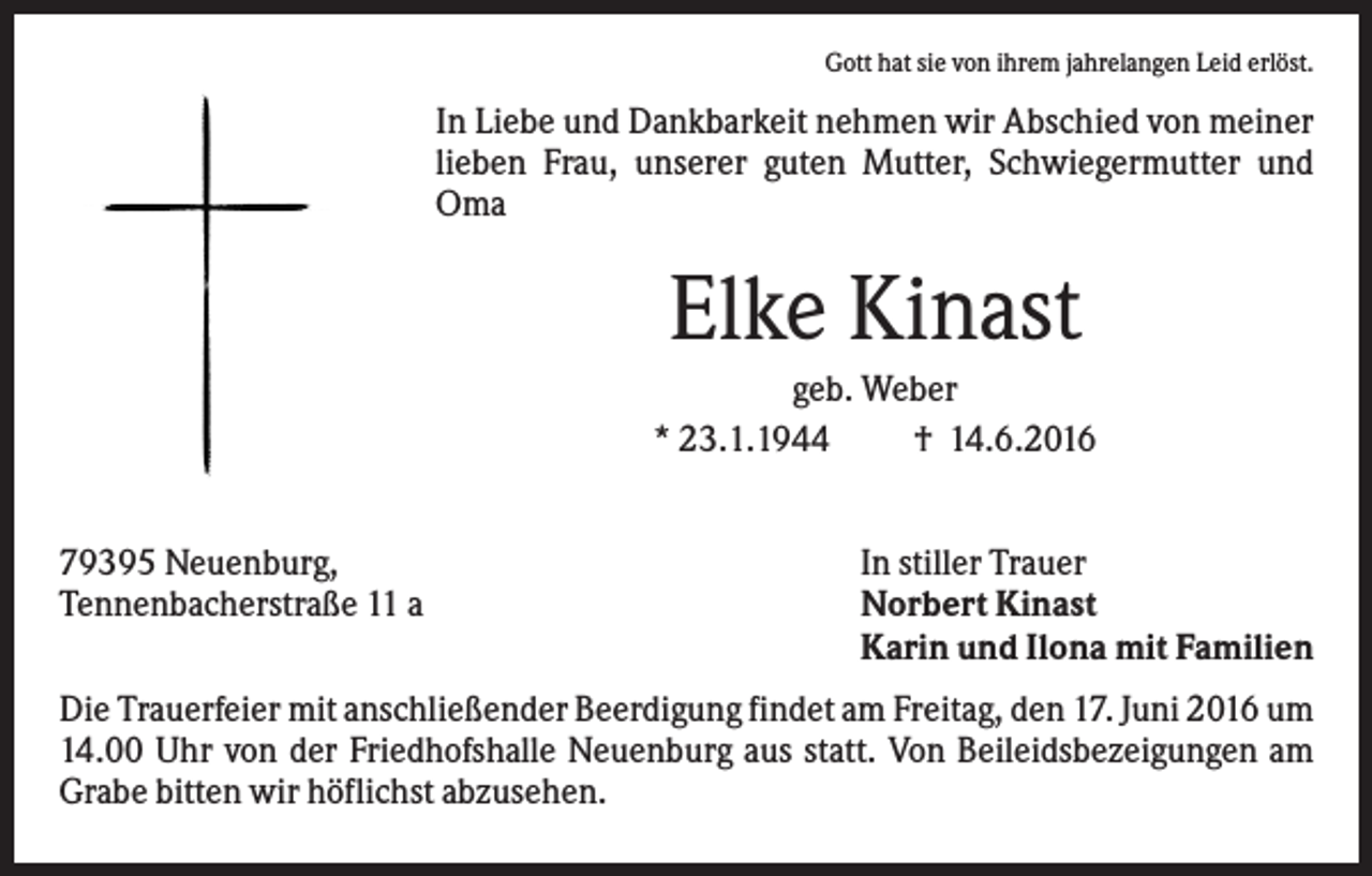 <p>Gott hat sie von ihrem jahrelangen Leid erlöst.</p><p>In Liebe und Dankbarkeit nehmen wir Abschied von meiner<br />lieben Frau, unserer guten Mutter, Schwiegermutter und<br />Oma</p><p>Elke Kinast<br />geb. Weber<br />* 23.1.1944<br />† 14.6.2016<br />79395 Neuenburg,<br />Tennenbacherstraße 11 a</p><p>In stiller Trauer<br />Norbert Kinast<br />Karin und Ilona mit Familien</p><p>Die Trauerfeier mit anschließender Beerdigung findet am Freitag, den 17. Juni 2016 um<br />14.00 Uhr von der Friedhofshalle Neuenburg aus statt. Von Beileidsbezeigungen am<br />Grabe bitten wir höflichst abzusehen.</p>