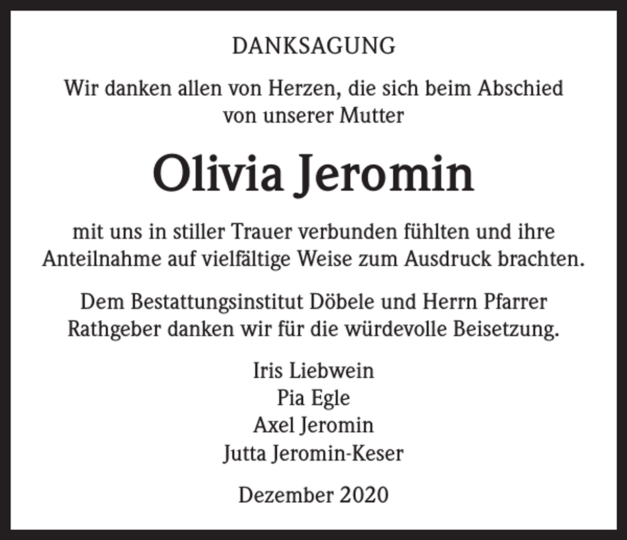 <p>DANKSAGUNG<br />Wir danken allen von Herzen, die sich beim Abschied<br />von unserer Mutter</p><p>Olivia Jeromin<br />mit uns in stiller Trauer verbunden fühlten und ihre<br />Anteilnahme auf vielfältige Weise zum Ausdruck brachten.<br />Dem Bestattungsinstitut Döbele und Herrn Pfarrer<br />Rathgeber danken wir für die würdevolle Beisetzung.<br />Iris Liebwein<br />Pia Egle<br />Axel Jeromin<br />Jutta Jeromin-Keser<br />Dezember 2020</p>