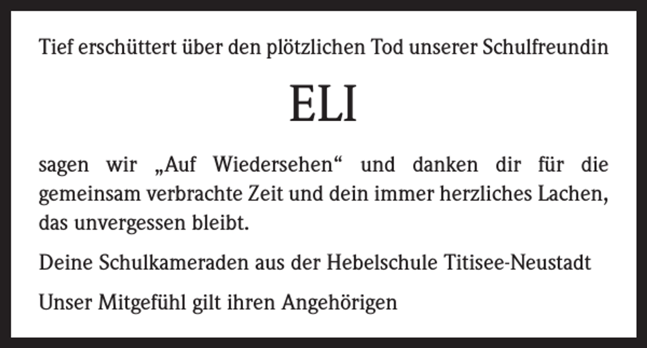 <p>Tief erschüttert über den plötzlichen Tod unserer Schulfreundin</p><p>ELI<br />sagen wir „Auf Wiedersehen“ und danken dir für die<br />gemeinsam verbrachte Zeit und dein immer herzliches Lachen,<br />das unvergessen bleibt.<br />Deine Schulkameraden aus der Hebelschule Titisee-Neustadt<br />Unser Mitgefühl gilt ihren Angehörigen</p>