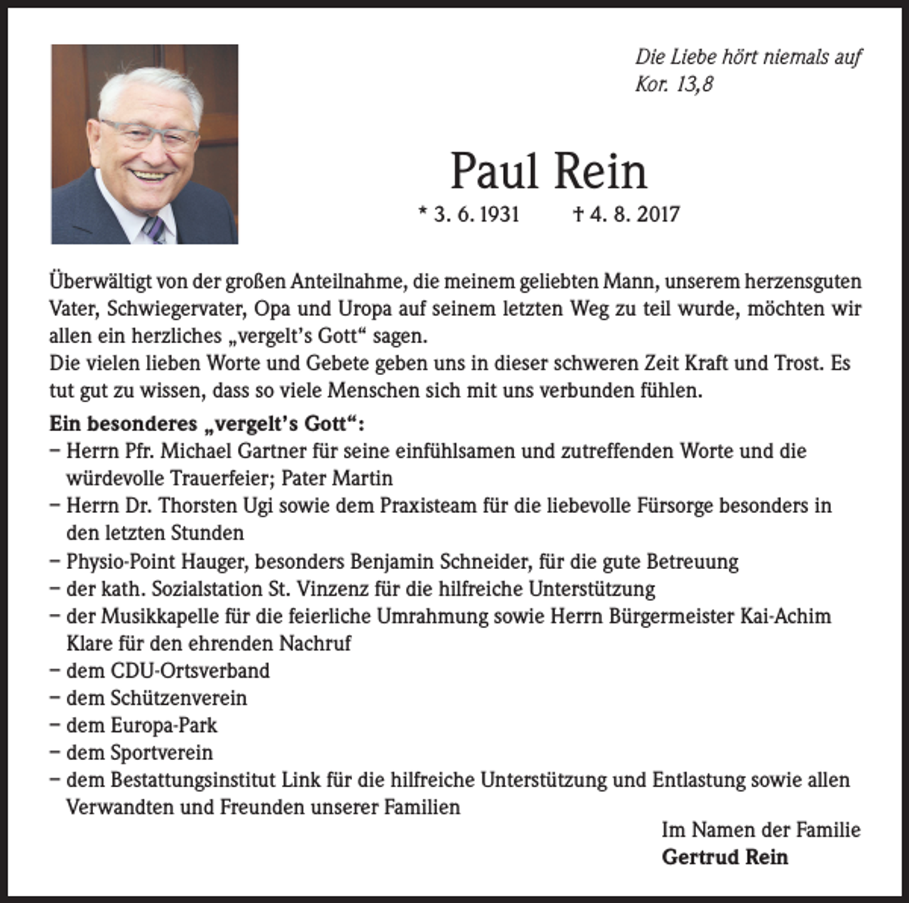 <p>Die Liebe hört niemals auf<br />Kor. 13,8</p><p>Paul Rein</p><p>* 3. 6. 1931</p><p>† 4. 8. 2017</p><p>Überwältigt von der großen Anteilnahme, die meinem geliebten Mann, unserem herzensguten<br />Vater, Schwiegervater, Opa und Uropa auf seinem letzten Weg zu teil wurde, möchten wir<br />allen ein herzliches „vergelt’s Gott“ sagen.<br />Die vielen lieben Worte und Gebete geben uns in dieser schweren Zeit Kraft und Trost. Es<br />tut gut zu wissen, dass so viele Menschen sich mit uns verbunden fühlen.<br />Ein besonderes „vergelt’s Gott“:<br />– Herrn Pfr. Michael Gartner für seine einfühlsamen und zutreffenden Worte und die<br />würdevolle Trauerfeier; Pater Martin<br />– Herrn Dr. Thorsten Ugi sowie dem Praxisteam für die liebevolle Fürsorge besonders in<br />den letzten Stunden<br />– Physio-Point Hauger, besonders Benjamin Schneider, für die gute Betreuung<br />– der kath. Sozialstation St. Vinzenz für die hilfreiche Unterstützung<br />– der Musikkapelle für die feierliche Umrahmung sowie Herrn Bürgermeister Kai-Achim<br />Klare für den ehrenden Nachruf<br />– dem CDU-Ortsverband<br />– dem Schützenverein<br />– dem Europa-Park<br />– dem Sportverein<br />– dem Bestattungsinstitut Link für die hilfreiche Unterstützung und Entlastung sowie allen<br />Verwandten und Freunden unserer Familien<br />Im Namen der Familie<br />Gertrud Rein</p>