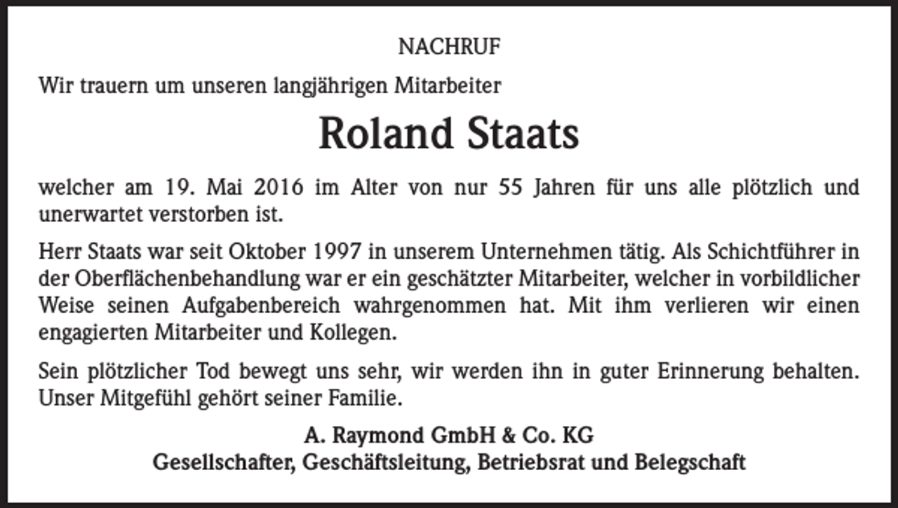 <p>NACHRUF<br />Wir trauern um unseren langjährigen Mitarbeiter</p><p>Roland Staats<br />welcher am 19. Mai 2016 im Alter von nur 55 Jahren für uns alle plötzlich und<br />unerwartet verstorben ist.<br />Herr Staats war seit Oktober 1997 in unserem Unternehmen tätig. Als Schichtführer in<br />der Oberflächenbehandlung war er ein geschätzter Mitarbeiter, welcher in vorbildlicher<br />Weise seinen Aufgabenbereich wahrgenommen hat. Mit ihm verlieren wir einen<br />engagierten Mitarbeiter und Kollegen.<br />Sein plötzlicher Tod bewegt uns sehr, wir werden ihn in guter Erinnerung behalten.<br />Unser Mitgefühl gehört seiner Familie.<br />A. Raymond GmbH &amp; Co. KG<br />Gesellschafter, Geschäftsleitung, Betriebsrat und Belegschaft</p>