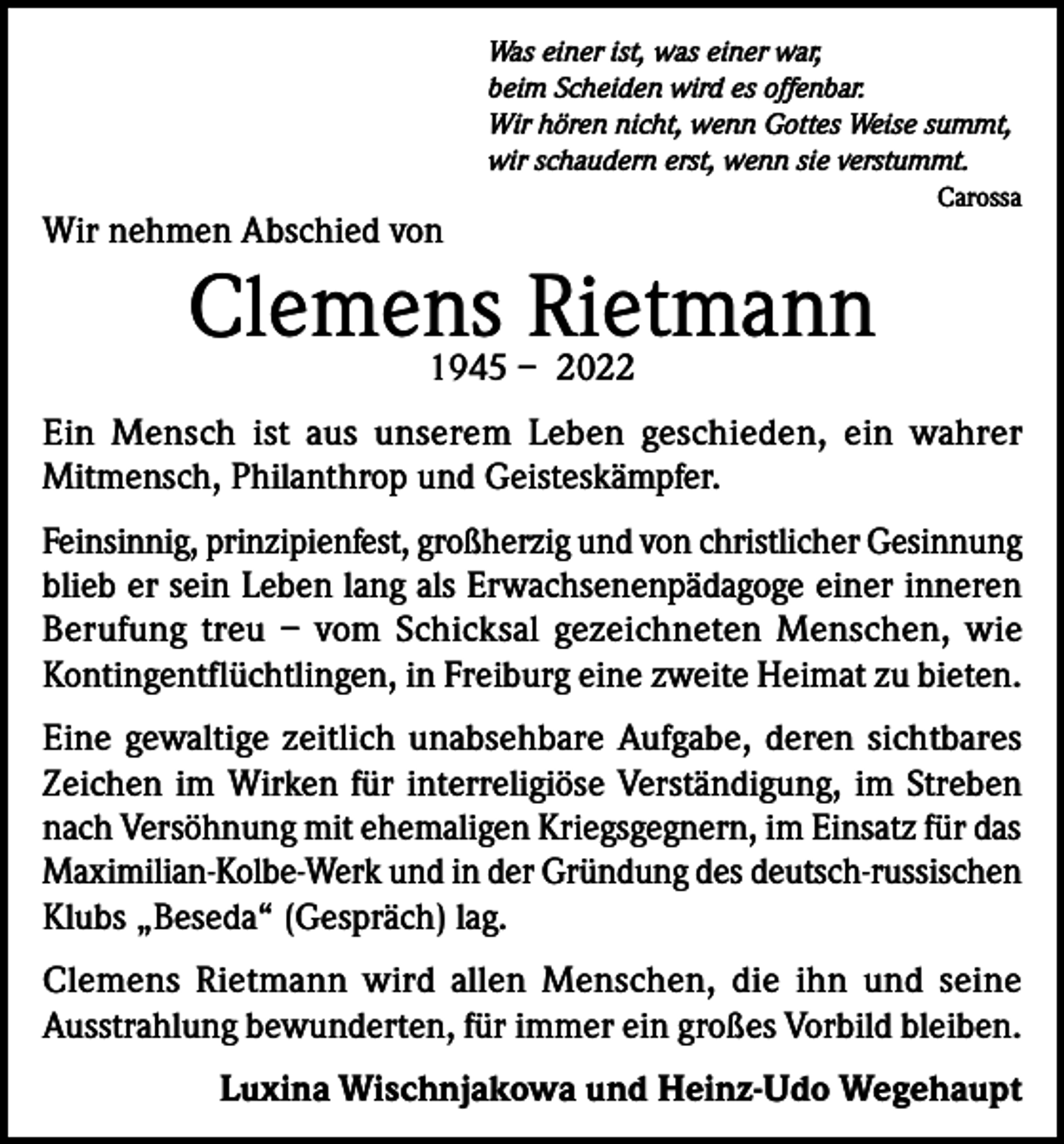 <p>Was einer ist, was einer war,<br />beim Scheiden wird es offenbar.<br />Wir hören nicht, wenn Gottes Weise summt,<br />wir schaudern erst, wenn sie verstummt.</p><p>Wir nehmen Abschied von</p><p>Carossa</p><p>Clemens<br />Rietmann<br />1945 – 2022</p><p>Ein Mensch ist aus unserem Leben geschieden, ein wahrer<br />Mitmensch, Philanthrop und Geisteskämpfer.<br />Feinsinnig, prinzipienfest, großherzig und von christlicher Gesinnung<br />blieb er sein Leben lang als Erwachsenenpädagoge einer inneren<br />Berufung treu – vom Schicksal gezeichneten Menschen, wie<br />Kontingentflüchtlingen, in Freiburg eine zweite Heimat zu bieten.<br />Eine gewaltige zeitlich unabsehbare Aufgabe, deren sichtbares<br />Zeichen im Wirken für interreligiöse Verständigung, im Streben<br />nach Versöhnung mit ehemaligen Kriegsgegnern, im Einsatz für das<br />Maximilian-Kolbe-Werk und in der Gründung des deutsch-russischen<br />Klubs „Beseda“ (Gespräch) lag.<br />Clemens Rietmann wird allen Menschen, die ihn und seine<br />Ausstrahlung bewunderten, für immer ein großes Vorbild bleiben.<br />Luxina Wischnjakowa und Heinz-Udo Wegehaupt</p>