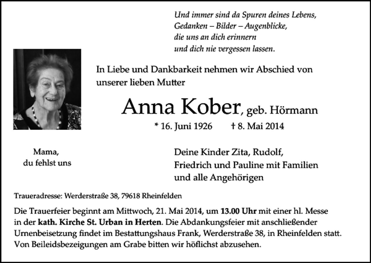 <p>Und immer sind da Spuren deines Lebens,<br />Gedanken – Bilder – Augenblicke,<br />die uns an dich erinnern<br />und dich nie vergessen lassen.</p><p>In Liebe und Dankbarkeit nehmen wir Abschied von<br />unserer lieben Mu�er</p><p>Anna Kober, geb. Hörmann<br />* 16. Juni 1926</p><p>Mama,<br />du fehlst uns</p><p>† 8. Mai 2014</p><p>Deine Kinder Zita, Rudolf,<br />Friedrich und Pauline mit Familien<br />und alle Angehörigen</p><p>Traueradresse: Werderstraße 38, 79618 Rheinfelden</p><p>Die Trauerfeier beginnt am Mi�woch, 21. Mai 2014, um 13.00 Uhr mit einer hl. Messe<br />in der kath. Kirche St. Urban in Herten. Die Abdankungsfeier mit anschließender<br />Urnenbeise�ung ﬁndet im Besta�ungshaus Frank, Werderstraße 38, in Rheinfelden sta�.<br />Von Beileidsbezeigungen am Grabe bi�en wir höﬂichst abzusehen.</p>