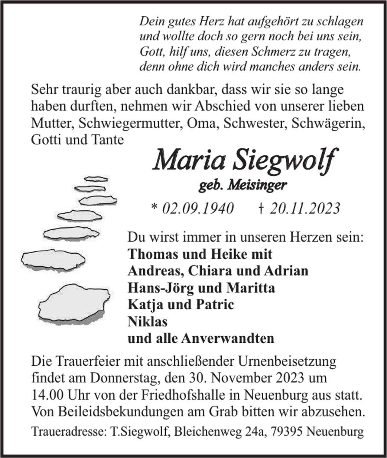 <p>Dein gutes Herz hat aufgehört zu schlagen<br />und wollte doch so gern noch bei uns sein,<br />Gott, hilf uns, diesen Schmerz zu tragen,<br />denn ohne dich wird manches anders sein.</p><p>Sehr traurig aber auch dankbar, dass wir sie so lange<br />haben durften, nehmen wir Abschied von unserer lieben<br />Mutter, Schwiegermutter, Oma, Schwester, Schwägerin,<br />Gotti und Tante</p><p>Maria Siegwolf<br />geb. Meisinger</p><p>* 02.09.1940</p><p>20.11.2023</p><p>Du wirst immer in unseren Herzen sein:<br />Thomas und Heike mit<br />Andreas, Chiara und Adrian<br />Hans-Jörg und Maritta<br />Katja und Patric<br />Niklas<br />und alle Anverwandten<br />Die Trauerfeier mit anschließender Urnenbeisetzung<br />findet am Donnerstag, den 30. November 2023 um<br />14.00 Uhr von der Friedhofshalle in Neuenburg aus statt.<br />Von Beileidsbekundungen am Grab bitten wir abzusehen.<br />Traueradresse: T.Siegwolf, Bleichenweg 24a, 79395 Neuenburg</p>