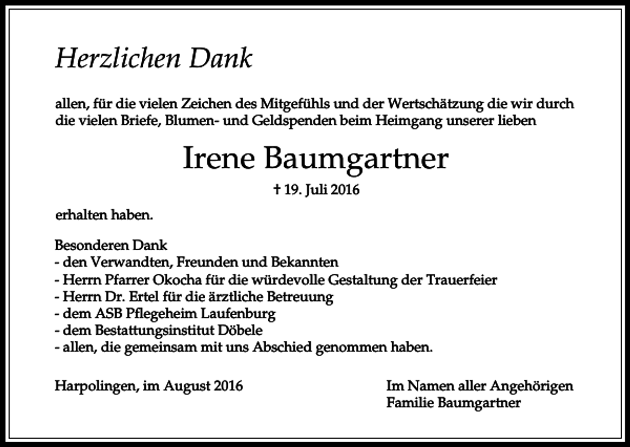 <p>Herzlichen Dank<br />allen, für die vielen Zeichen des Mitgefühls und der Wertschätzung die wir durch<br />die vielen Briefe, Blumen- und Geldspenden beim Heimgang unserer lieben</p><p>Irene Baumgartner<br />† 19. Juli 2016<br />erhalten haben.<br />Besonderen Dank<br />- den Verwandten, Freunden und Bekannten<br />- Herrn Pfarrer Okocha für die würdevolle Gestaltung der Trauerfeier<br />- Herrn Dr. Ertel für die ärztliche Betreuung<br />- dem ASB Pflegeheim Laufenburg<br />- dem Bestattungsinstitut Döbele<br />- allen, die gemeinsam mit uns Abschied genommen haben.<br />Harpolingen, im August 2016</p><p>Im Namen aller Angehörigen<br />Familie Baumgartner</p>