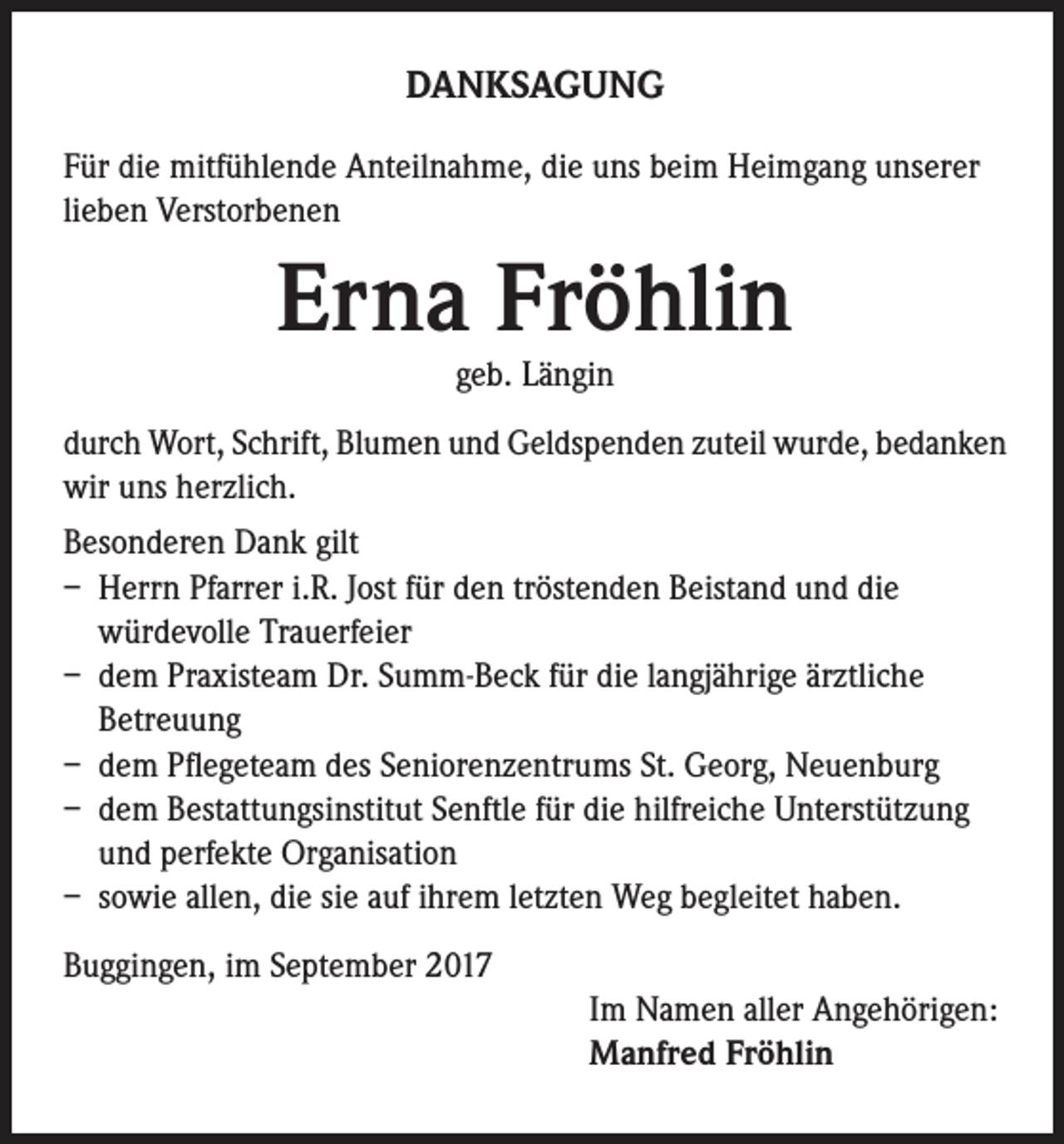<p>DANKSAGUNG<br />Für die mitfühlende Anteilnahme, die uns beim Heimgang unserer<br />lieben Verstorbenen</p><p>Erna Fröhlin<br />geb. Längin</p><p>durch Wort, Schrift, Blumen und Geldspenden zuteil wurde, bedanken<br />wir uns herzlich.<br />Besonderen Dank gilt<br />– Herrn Pfarrer i.R. Jost für den tröstenden Beistand und die<br />würdevolle Trauerfeier<br />– dem Praxisteam Dr. Summ-Beck für die langjährige ärztliche<br />Betreuung<br />– dem Pflegeteam des Seniorenzentrums St. Georg, Neuenburg<br />– dem Bestattungsinstitut Senftle für die hilfreiche Unterstützung<br />und perfekte Organisation<br />– sowie allen, die sie auf ihrem letzten Weg begleitet haben.<br />Buggingen, im September 2017<br />Im Namen aller Angehörigen:<br />Manfred Fröhlin</p>