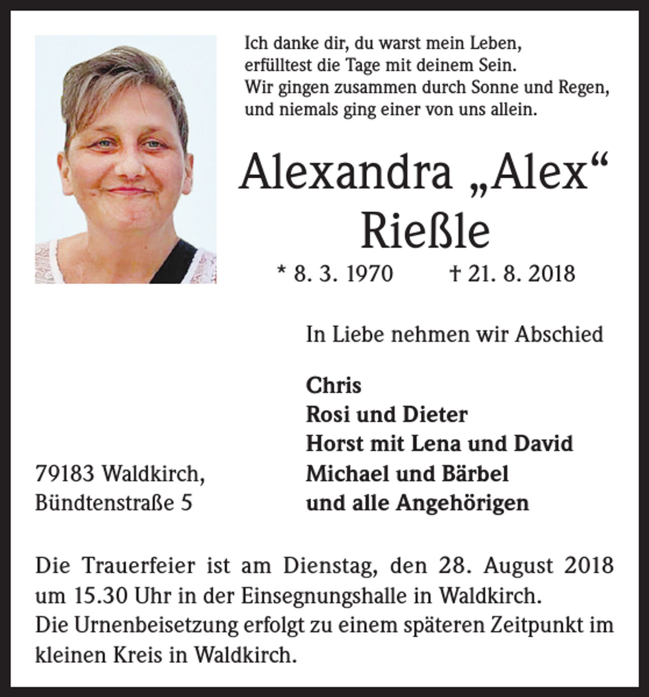 <p>Ich danke dir, du warst mein Leben,<br />erfülltest die Tage mit deinem Sein.<br />Wir gingen zusammen durch Sonne und Regen,<br />und niemals ging einer von uns allein.</p><p>Alexandra „Alex“<br />Rießle<br />* 8. 3. 1970</p><p>† 21. 8. 2018</p><p>In Liebe nehmen wir Abschied</p><p>79183 Waldkirch,<br />Bündtenstraße 5</p><p>Chris<br />Rosi und Dieter<br />Horst mit Lena und David<br />Michael und Bärbel<br />und alle Angehörigen</p><p>Die Trauerfeier ist am Dienstag, den 28. August 2018<br />um 15.30 Uhr in der Einsegnungshalle in Waldkirch.<br />Die Urnenbeisetzung erfolgt zu einem späteren Zeitpunkt im<br />kleinen Kreis in Waldkirch.</p>