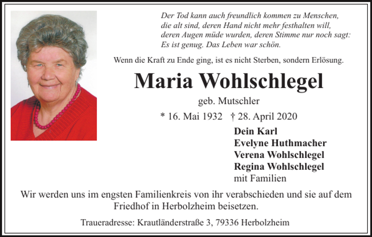 <p>Der Tod kann auch freundlich kommen zu Menschen,<br />die alt sind, deren Hand nicht mehr festhalten will,<br />deren Augen müde wurden, deren Stimme nur noch sagt:<br />Es ist genug. Das Leben war schön.<br />Wenn die Kraft zu Ende ging, ist es nicht Sterben, sondern Erlösung.</p><p>Maria Wohlschlegel<br />geb. Mutschler<br />* 16. Mai 1932 † 28. April 2020<br />Dein Karl<br />Evelyne Huthmacher<br />Verena Wohlschlegel<br />Regina Wohlschlegel<br />mit Familien<br />Wir werden uns im engsten Familienkreis von ihr verabschieden und sie auf dem<br />Friedhof in Herbolzheim beisetzen.<br />Traueradresse: Krautländerstraße 3, 79336 Herbolzheim</p>