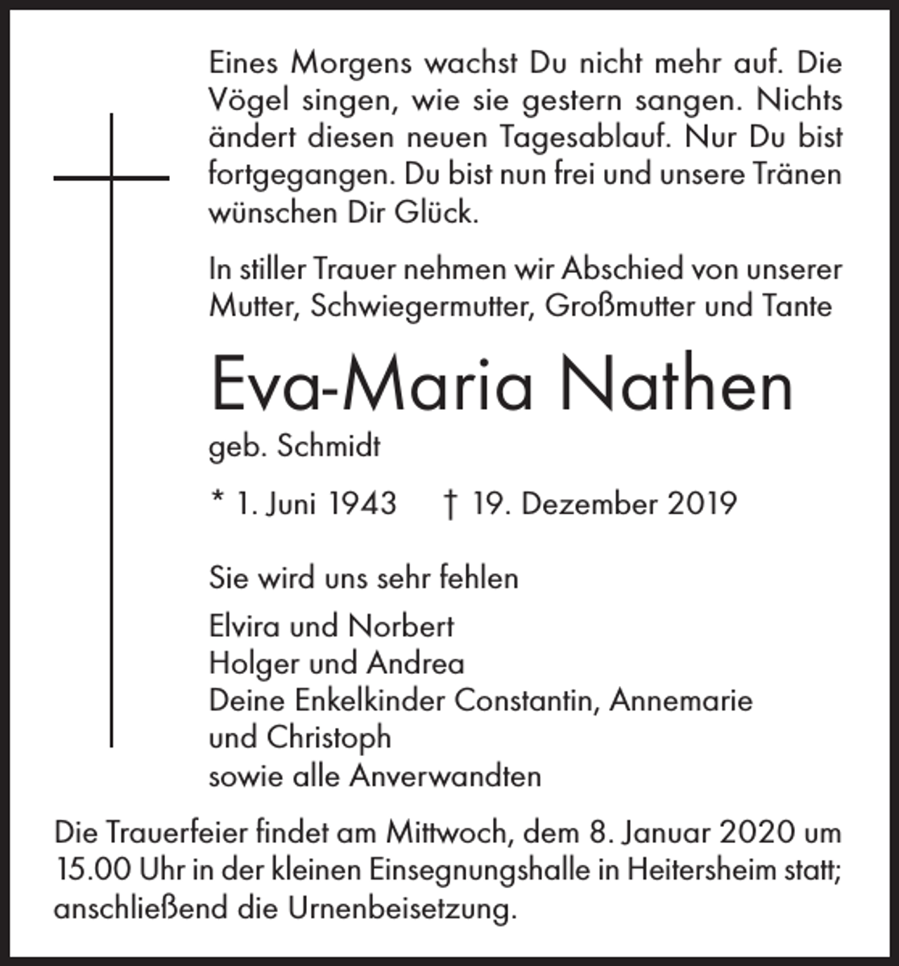 <p>Eines Morgens wachst Du nicht mehr auf. Die<br />Vögel singen, wie sie gestern sangen. Nichts<br />ändert diesen neuen Tagesablauf. Nur Du bist<br />fortgegangen. Du bist nun frei und unsere Tränen<br />wünschen Dir Glück.<br />In stiller Trauer nehmen wir Abschied von unserer<br />Mutter, Schwiegermutter, Großmutter und Tante</p><p>Eva-Maria Nathen<br />geb. Schmidt</p><p>* 1. Juni 1943</p><p>† 19. Dezember 2019</p><p>Sie wird uns sehr fehlen<br />Elvira und Norbert<br />Holger und Andrea<br />Deine Enkelkinder Constantin, Annemarie<br />und Christoph<br />sowie alle Anverwandten<br />Die Trauerfeier findet am Mittwoch, dem 8. Januar 2020 um<br />15.00 Uhr in der kleinen Einsegnungshalle in Heitersheim statt;<br />anschließend die Urnenbeisetzung.</p>