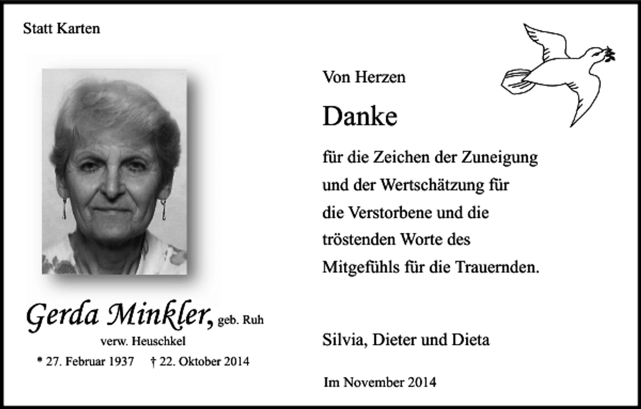 <p>Statt Karten</p><p>Von Herzen</p><p>Danke<br />für die Zeichen der Zuneigung<br />und der Wertschätzung für<br />die Verstorbene und die<br />tröstenden Worte des<br />Mitgefühls für die Trauernden.</p><p>Gerda Minkler<br />Minkler,</p><p>geb. Ruh</p><p>verw. Heuschkel</p><p>* 27. Februar 1937</p><p>Silvia, Dieter und Dieta</p><p>† 22. Oktober 2014</p><p>Im November 2014</p>