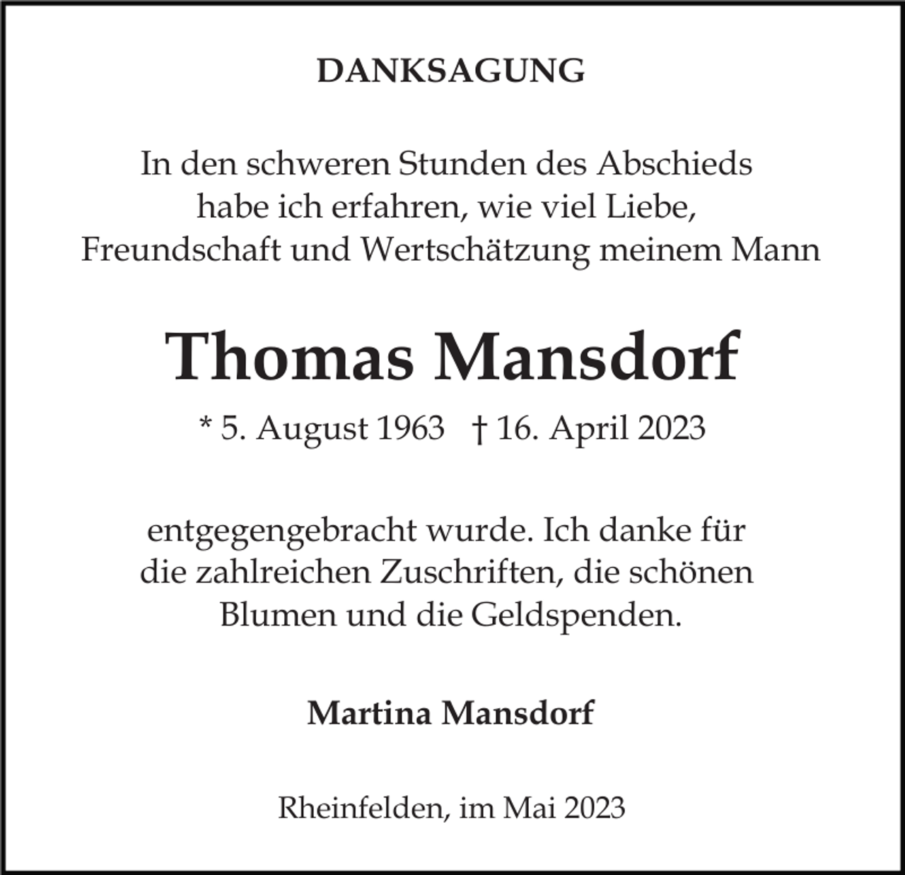 <p>DANKSAGUNG<br />In den schweren Stunden des Abschieds<br />habe ich erfahren, wie viel Liebe,<br />Freundschaft und Wertschätzung meinem Mann</p><p>Thomas Mansdorf<br />* 5. August 1963 † 16. April 2023<br />entgegengebracht wurde. Ich danke für<br />die zahlreichen Zuschriften, die schönen<br />Blumen und die Geldspenden.<br />Martina Mansdorf<br />Rheinfelden, im Mai 2023</p>