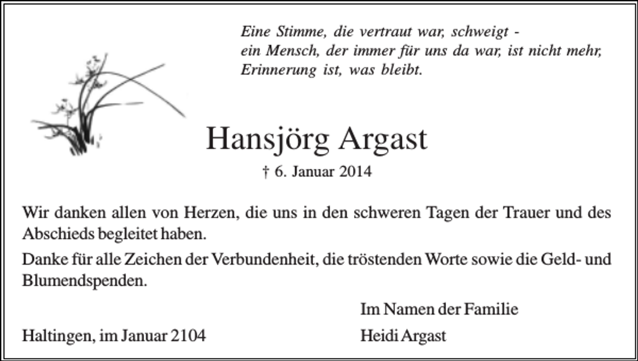 <p>Eine Stimme, die vertraut war, schweigt ein Mensch, der immer für uns da war, ist nicht mehr,<br />Erinnerung ist, was bleibt.</p><p>Hansjörg Argast<br />† 6. Januar 2014</p><p>Wir danken allen von Herzen, die uns in den schweren Tagen der Trauer und des<br />Abschieds begleitet haben.<br />Danke für alle Zeichen der Verbundenheit, die tröstenden Worte sowie die Geld- und<br />Blumendspenden.<br />Haltingen, im Januar 2104</p><p>Im Namen der Familie<br />Heidi Argast</p>