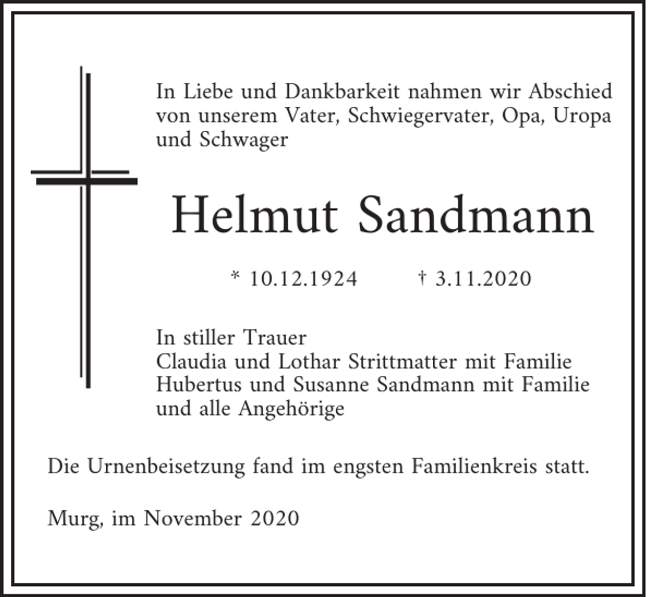 <p>In Liebe und Dankbarkeit nahmen wir Abschied<br />von unserem Vater, Schwiegervater, Opa, Uropa<br />und Schwager</p><p>Helmut Sandmann<br />* 10.12.1924</p><p>† 3.11.2020</p><p>In stiller Trauer<br />Claudia und Lothar Strittmatter mit Familie<br />Hubertus und Susanne Sandmann mit Familie<br />und alle Angehörige<br />Die Urnenbeisetzung fand im engsten Familienkreis statt.<br />Murg, im November 2020</p>