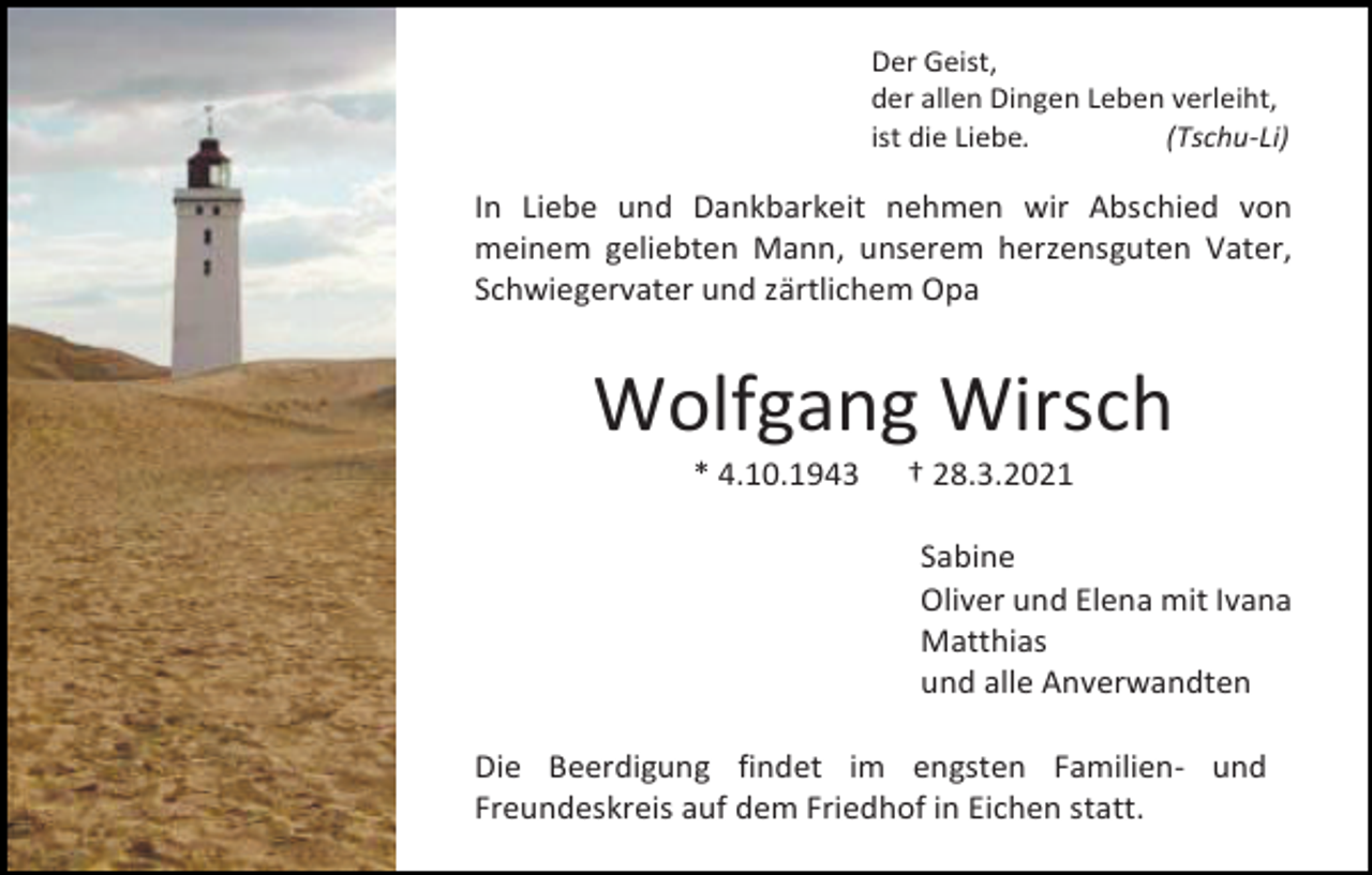 <p>Der Geist,<br />der allen Dingen Leben verleiht,<br />ist die Liebe.<br />(Tschu-Li)</p><p>In Liebe und Dankbarkeit nehmen wir Abschied von<br />meinem geliebten Mann, unserem herzensguten Vater,<br />Schwiegervater und zärtlichem Opa</p><p>Wolfgang Wirsch<br />* 4.10.1943</p><p>† 28.3.2021<br />Sabine<br />Oliver und Elena mit Ivana<br />Matthias<br />und alle Anverwandten</p><p>Die Beerdigung findet im engsten Familien- und<br />Freundeskreis auf dem Friedhof in Eichen statt.</p>
