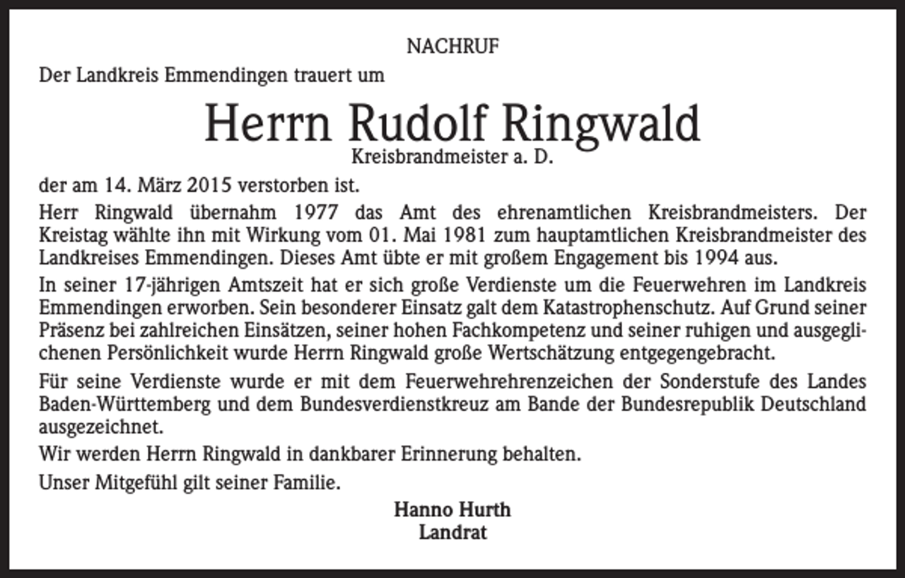 <p>NACHRUF<br />Der Landkreis Emmendingen trauert um</p><p>Herrn Rudolf Ringwald</p><p>Kreisbrandmeister a. D.<br />der am 14. März 2015 verstorben ist.<br />Herr Ringwald übernahm 1977 das Amt des ehrenamtlichen Kreisbrandmeisters. Der<br />Kreistag wählte ihn mit Wirkung vom 01. Mai 1981 zum hauptamtlichen Kreisbrandmeister des<br />Landkreises Emmendingen. Dieses Amt übte er mit großem Engagement bis 1994 aus.<br />In seiner 17-jährigen Amtszeit hat er sich große Verdienste um die Feuerwehren im Landkreis<br />Emmendingen erworben. Sein besonderer Einsatz galt dem Katastrophenschutz. Auf Grund seiner<br />Präsenz bei zahlreichen Einsätzen, seiner hohen Fachkompetenz und seiner ruhigen und ausgeglichenen Persönlichkeit wurde Herrn Ringwald große Wertschätzung entgegengebracht.<br />Für seine Verdienste wurde er mit dem Feuerwehrehrenzeichen der Sonderstufe des Landes<br />Baden-Württemberg und dem Bundesverdienstkreuz am Bande der Bundesrepublik Deutschland<br />ausgezeichnet.<br />Wir werden Herrn Ringwald in dankbarer Erinnerung behalten.<br />Unser Mitgefühl gilt seiner Familie.<br />Hanno Hurth<br />Landrat</p>