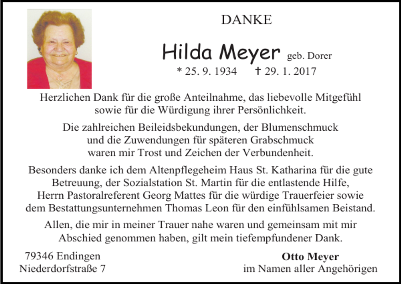 <p>DANKE</p><p>Hilda Meyer<br />* 25. 9. 1934</p><p>geb. Dorer</p><p> 29. 1. 2017</p><p>Herzlichen Dank für die große Anteilnahme, das liebevolle Mitgefühl<br />sowie für die Würdigung ihrer Persönlichkeit.<br />Die zahlreichen Beileidsbekundungen, der Blumenschmuck<br />und die Zuwendungen für späteren Grabschmuck<br />waren mir Trost und Zeichen der Verbundenheit.<br />Besonders danke ich dem Altenpflegeheim Haus St. Katharina für die gute<br />Betreuung, der Sozialstation St. Martin für die entlastende Hilfe,<br />Herrn Pastoralreferent Georg Mattes für die würdige Trauerfeier sowie<br />dem Bestattungsunternehmen Thomas Leon für den einfühlsamen Beistand.<br />Allen, die mir in meiner Trauer nahe waren und gemeinsam mit mir<br />Abschied genommen haben, gilt mein tiefempfundener Dank.<br />79346 Endingen<br />Niederdorfstraße 7</p><p>Otto Meyer<br />im Namen aller Angehörigen</p>