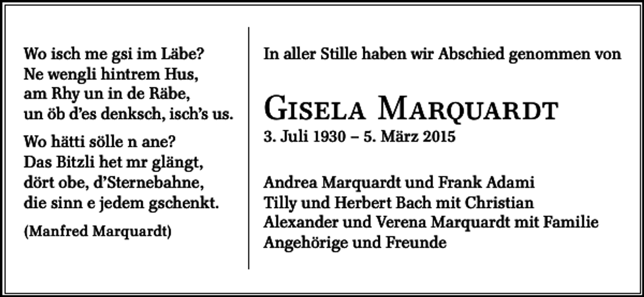 <p>Wo isch me gsi im Läbe?<br />Ne wengli hintrem Hus,<br />am Rhy un in de Räbe,<br />un öb d’es denksch, isch’s us.</p><p>In aller Stille haben wir Abschied genommen von</p><p>Wo hätti sölle n ane?<br />Das Bitzli het mr glängt,<br />dört obe, d’Sternebahne,<br />die sinn e jedem gschenkt.</p><p>3. Juli 1930 – 5. März 2015</p><p>(Manfred Marquardt)</p><p>Gisela Marquardt<br />Andrea Marquardt und Frank Adami<br />Tilly und Herbert Bach mit Christian<br />Alexander und Verena Marquardt mit Familie<br />Angehörige und Freunde</p>