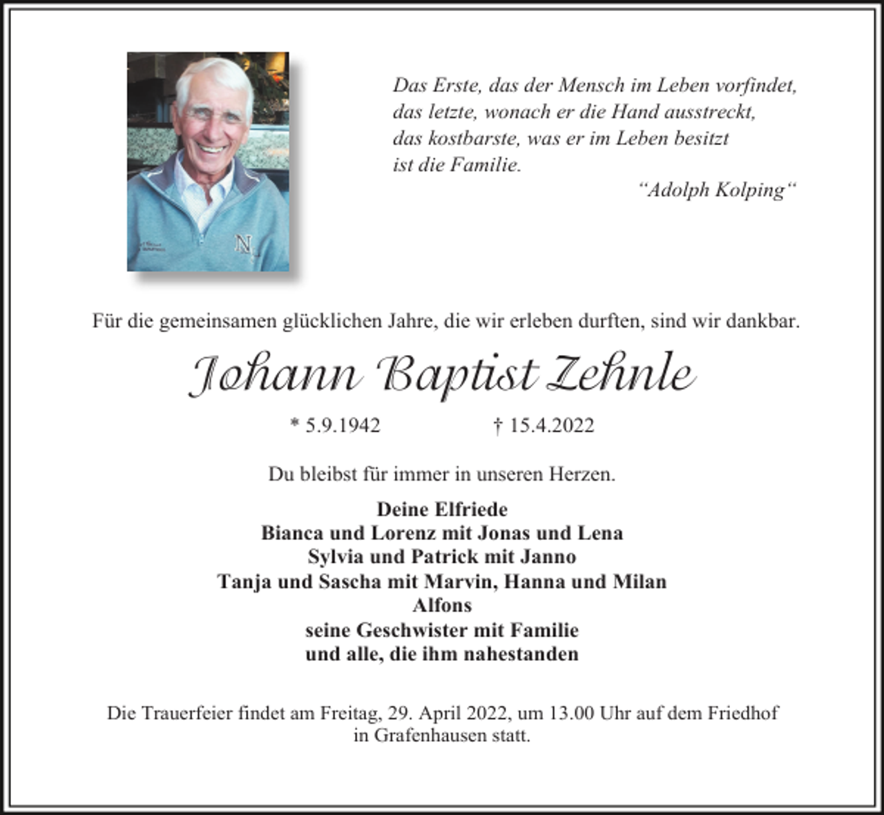 <p>Das Erste, das der Mensch im Leben vorfindet,<br />das letzte, wonach er die Hand ausstreckt,<br />das kostbarste, was er im Leben besitzt<br />ist die Familie.<br />“Adolph Kolping“</p><p>Für die gemeinsamen glücklichen Jahre, die wir erleben durften, sind wir dankbar.</p><p>Johann Baptist Zehnle<br />* 5.9.1942</p><p>† 15.4.2022</p><p>Du bleibst für immer in unseren Herzen.<br />Deine Elfriede<br />Bianca und Lorenz mit Jonas und Lena<br />Sylvia und Patrick mit Janno<br />Tanja und Sascha mit Marvin, Hanna und Milan<br />Alfons<br />seine Geschwister mit Familie<br />und alle, die ihm nahestanden<br />Die Trauerfeier findet am Freitag, 29. April 2022, um 13.00 Uhr auf dem Friedhof<br />in Grafenhausen statt.</p>
