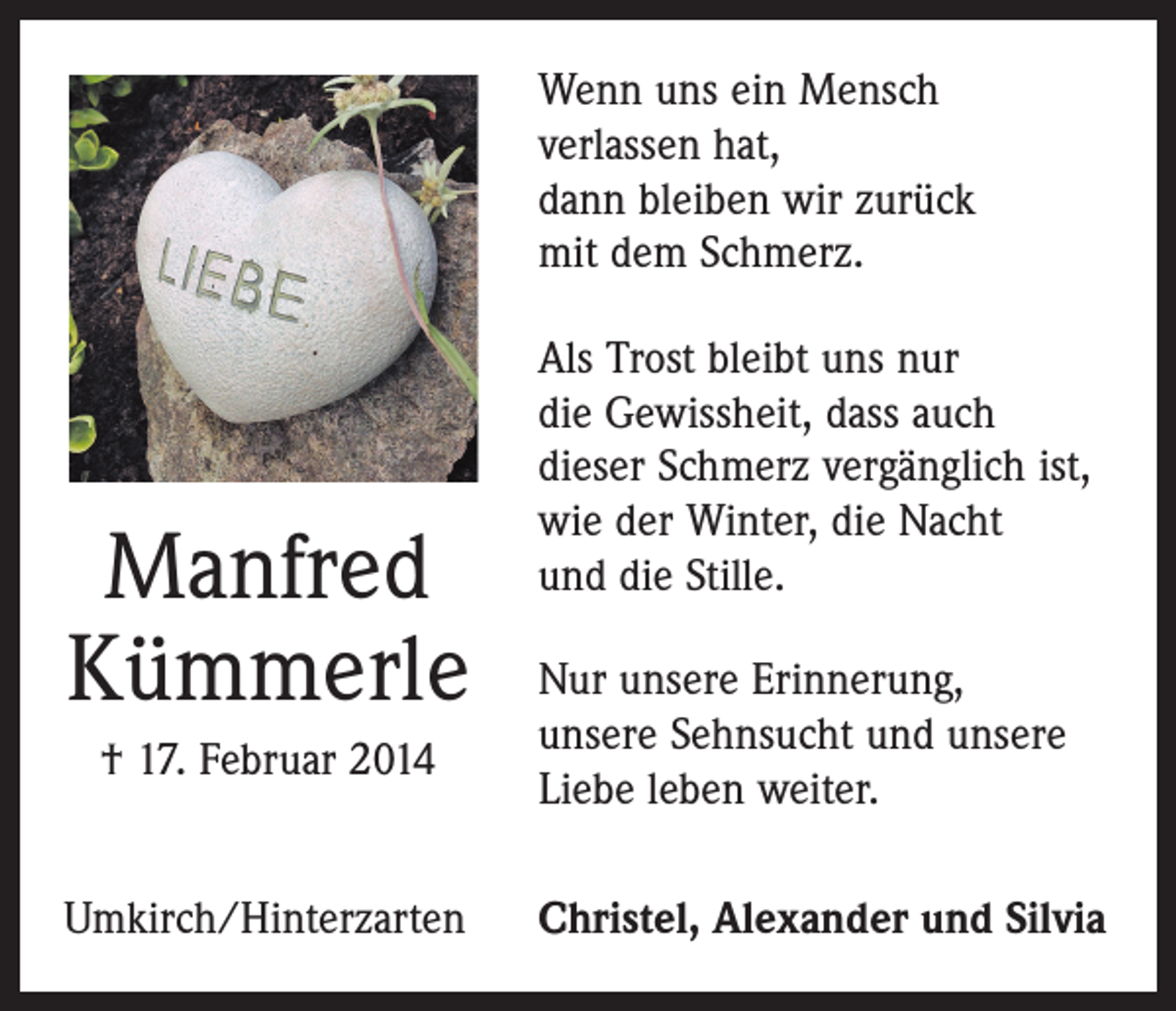 <p>Wenn uns ein Mensch<br />verlassen hat,<br />dann bleiben wir zurück<br />mit dem Schmerz.</p><p>Manfred<br />Kümmerle<br />† 17. Februar 2014<br />Umkirch/Hinterzarten</p><p>Als Trost bleibt uns nur<br />die Gewissheit, dass auch<br />dieser Schmerz vergänglich ist,<br />wie der Winter, die Nacht<br />und die Stille.<br />Nur unsere Erinnerung,<br />unsere Sehnsucht und unsere<br />Liebe leben weiter.<br />Christel, Alexander und Silvia</p>
