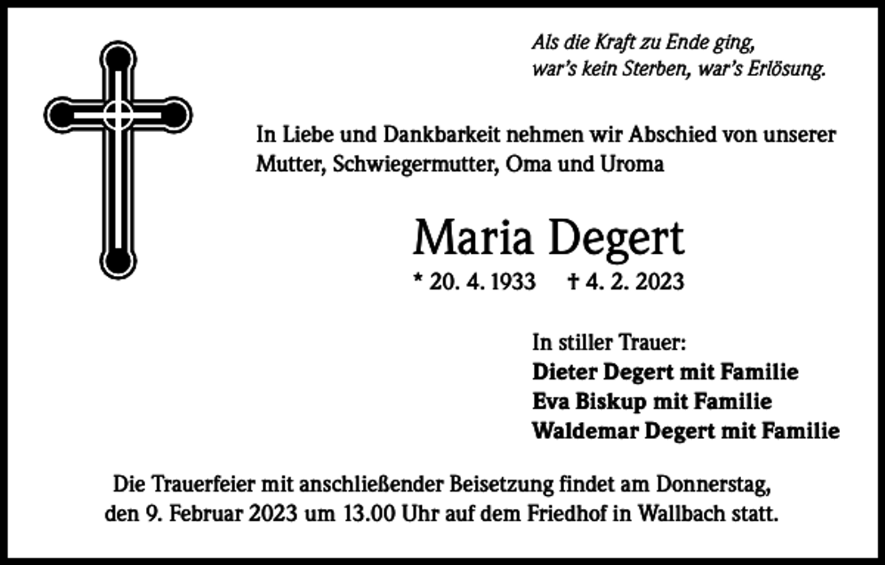 <p>Als die Kraft zu Ende ging,<br />war’s kein Sterben, war’s Erlösung.</p><p>In Liebe und Dankbarkeit nehmen wir Abschied von unserer<br />Mutter, Schwiegermutter, Oma und Uroma</p><p>Maria Degert<br />* 20. 4. 1933</p><p>† 4. 2. 2023</p><p>In stiller Trauer:<br />Dieter Degert mit Familie<br />Eva Biskup mit Familie<br />Waldemar Degert mit Familie<br />Die Trauerfeier mit anschließender Beisetzung findet am Donnerstag,<br />den 9. Februar 2023 um 13.00 Uhr auf dem Friedhof in Wallbach statt.</p>