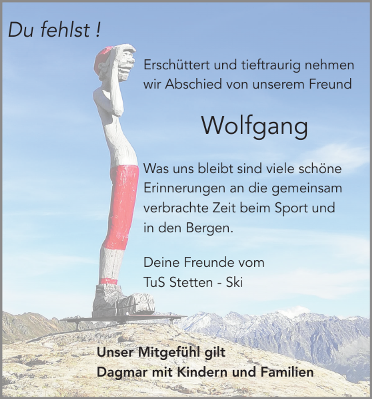 <p>Du fehlst !<br />Erschüttert und tieftraurig nehmen<br />wir Abschied von unserem Freund</p><p>Wolfgang<br />Was uns bleibt sind viele schöne<br />Erinnerungen an die gemeinsam<br />verbrachte Zeit beim Sport und<br />in den Bergen.<br />Deine Freunde vom<br />TuS Stetten - Ski</p><p>Unser Mitgefühl gilt<br />Dagmar mit Kindern und Familien</p>