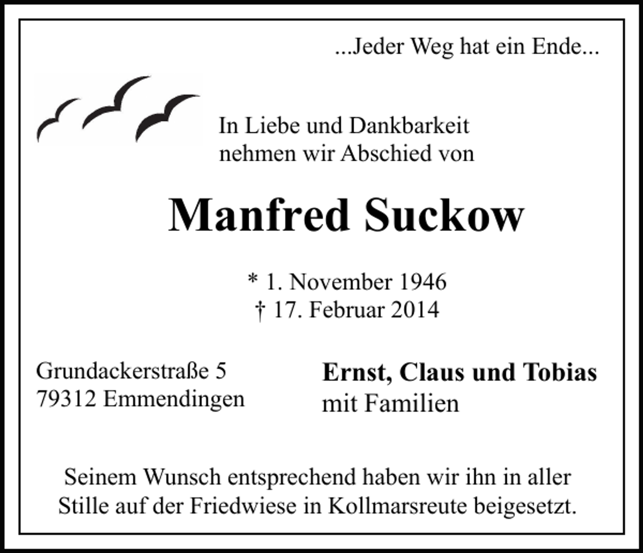 <p>...Jeder Weg hat ein Ende...<br />In Liebe und Dankbarkeit<br />nehmen wir Abschied von</p><p>Manfred Suckow<br />* 1. November 1946<br />† 17. Februar 2014<br />Grundackerstraße 5<br />79312 Emmendingen</p><p>Ernst, Claus und Tobias<br />mit Familien</p><p>Seinem Wunsch entsprechend haben wir ihn in aller<br />Stille auf der Friedwiese in Kollmarsreute beigesetzt.</p>