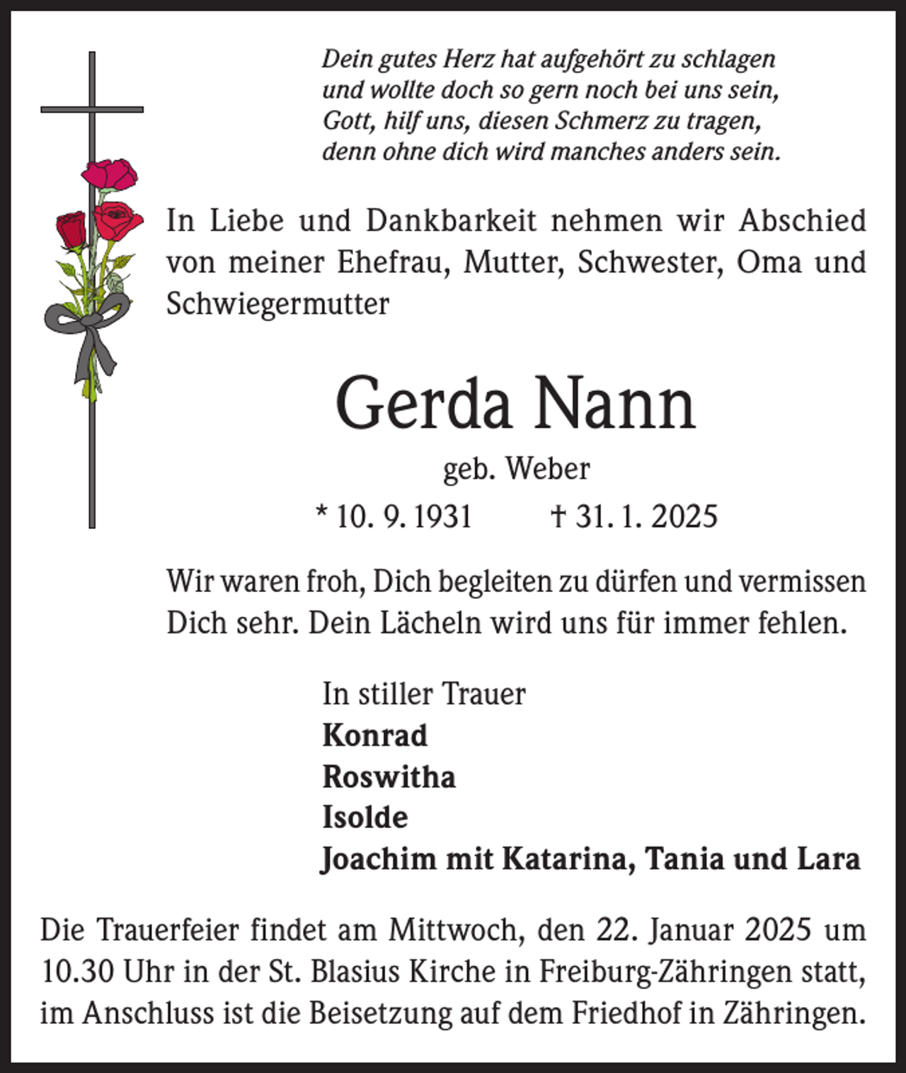 <p>Dein gutes Herz hat aufgehört zu schlagen<br />und wollte doch so gern noch bei uns sein,<br />Gott, hilf uns, diesen Schmerz zu tragen,<br />denn ohne dich wird manches anders sein.</p><p>In Liebe und Dankbarkeit nehmen wir Abschied<br />von meiner Ehefrau, Mutter, Schwester, Oma und<br />Schwiegermutter</p><p>Gerda Nann<br />geb. Weber<br />* 10. 9. 1931<br />† 31. 1. 2025<br />Wir waren froh, Dich begleiten zu dürfen und vermissen<br />Dich sehr. Dein Lächeln wird uns für immer fehlen.<br />In stiller Trauer<br />Konrad<br />Roswitha<br />Isolde<br />Joachim mit Katarina, Tania und Lara<br />Die Trauerfeier findet am Mittwoch, den 22. Januar 2025 um<br />10.30 Uhr in der St. Blasius Kirche in Freiburg-Zähringen statt,<br />im Anschluss ist die Beisetzung auf dem Friedhof in Zähringen.</p>