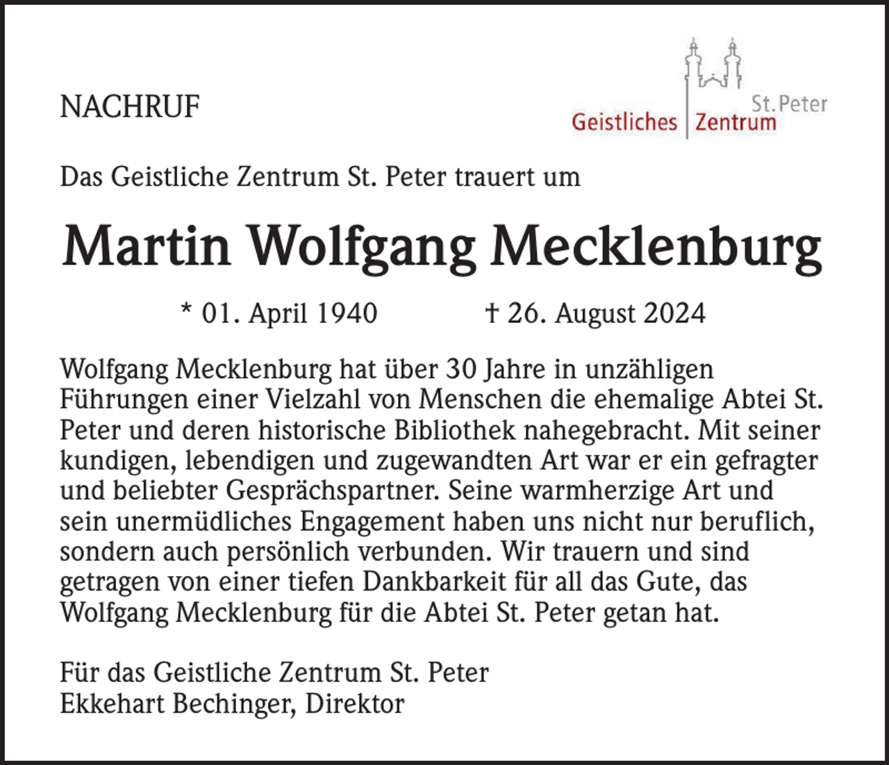 <p>NACHRUF<br />Das Geistliche Zentrum St. Peter trauert um</p><p>Martin Wolfgang Mecklenburg<br />* 01. April 1940</p><p>† 26. August 2024</p><p>Wolfgang Mecklenburg hat über 30 Jahre in unzähligen<br />Führungen einer Vielzahl von Menschen die ehemalige Abtei St.<br />Peter und deren historische Bibliothek nahegebracht. Mit seiner<br />kundigen, lebendigen und zugewandten Art war er ein gefragter<br />und beliebter Gesprächspartner. Seine warmherzige Art und<br />sein unermüdliches Engagement haben uns nicht nur beruflich,<br />sondern auch persönlich verbunden. Wir trauern und sind<br />getragen von einer tiefen Dankbarkeit für all das Gute, das<br />Wolfgang Mecklenburg für die Abtei St. Peter getan hat.<br />Für das Geistliche Zentrum St. Peter<br />Ekkehart Bechinger, Direktor</p>