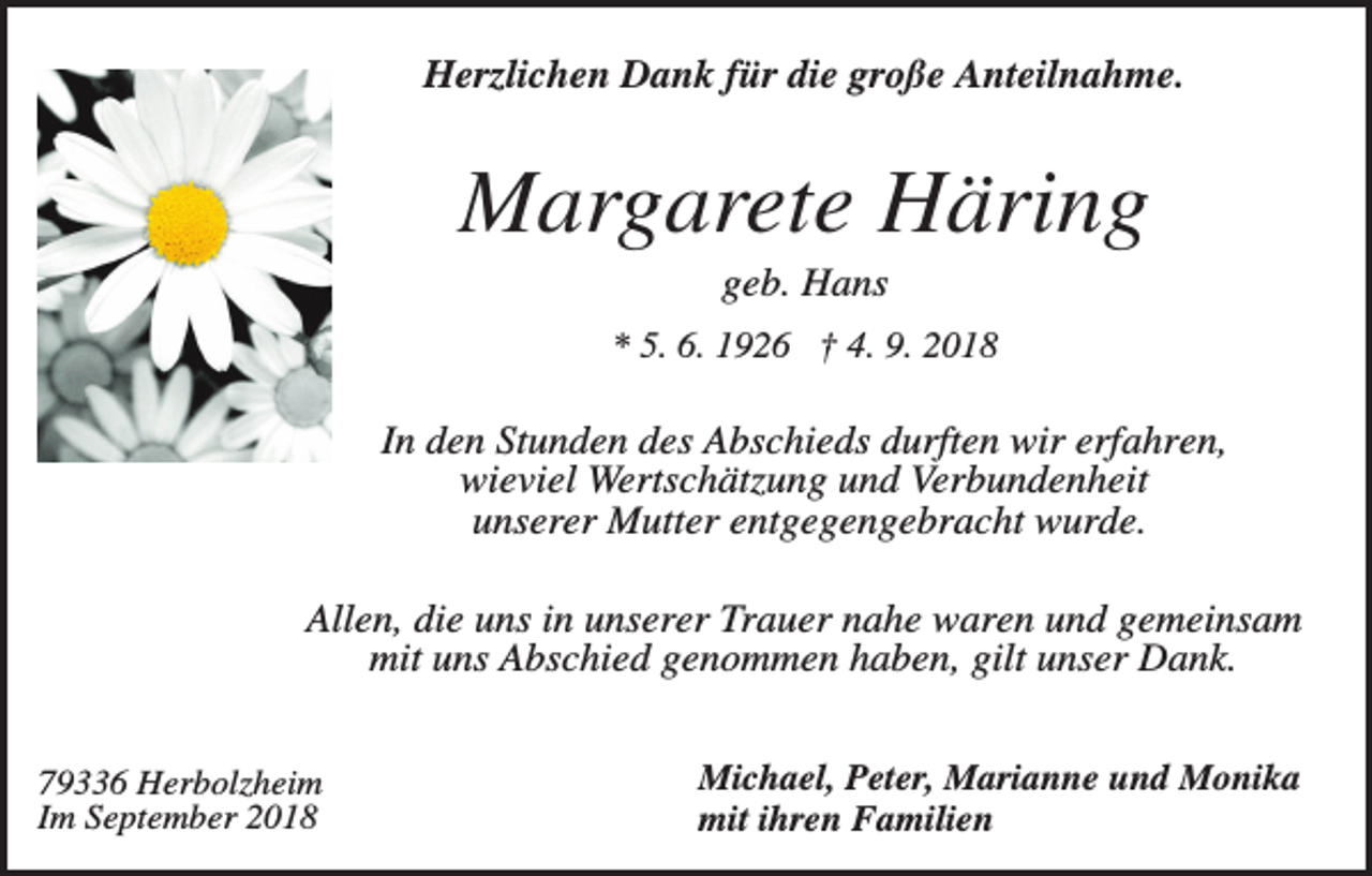<p>Herzlichen Dank für die große Anteilnahme.</p><p>Margarete Häring<br />geb. Hans<br />* 5. 6. 1926 † 4. 9. 2018</p><p>In den Stunden des Abschieds durften wir erfahren,<br />wieviel Wertschätzung und Verbundenheit<br />unserer Mutter entgegengebracht wurde.<br />Allen, die uns in unserer Trauer nahe waren und gemeinsam<br />mit uns Abschied genommen haben, gilt unser Dank.<br />79336 Herbolzheim<br />Im September 2018</p><p>Michael, Peter, Marianne und Monika<br />mit ihren Familien</p>