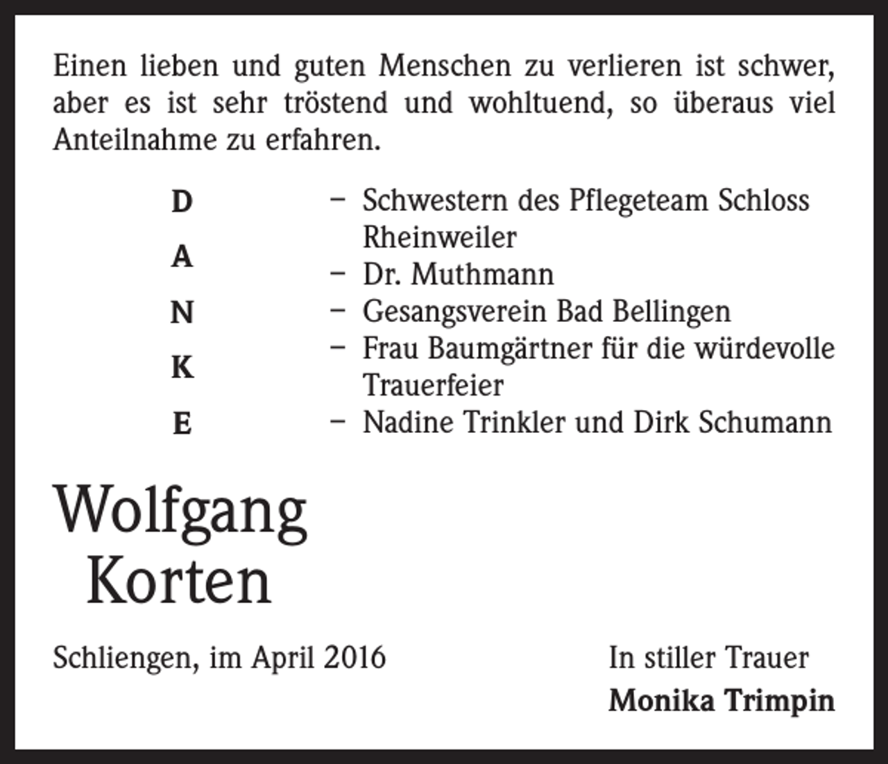 <p>Einen lieben und guten Menschen zu verlieren ist schwer,<br />aber es ist sehr tröstend und wohltuend, so überaus viel<br />Anteilnahme zu erfahren.<br />D<br />A<br />N<br />K<br />E</p><p>– Schwestern des Pflegeteam Schloss<br />Rheinweiler<br />– Dr. Muthmann<br />– Gesangsverein Bad Bellingen<br />– Frau Baumgärtner für die würdevolle<br />Trauerfeier<br />– Nadine Trinkler und Dirk Schumann</p><p>Wolfgang<br />Korten<br />Schliengen, im April 2016</p><p>In stiller Trauer<br />Monika Trimpin</p>
