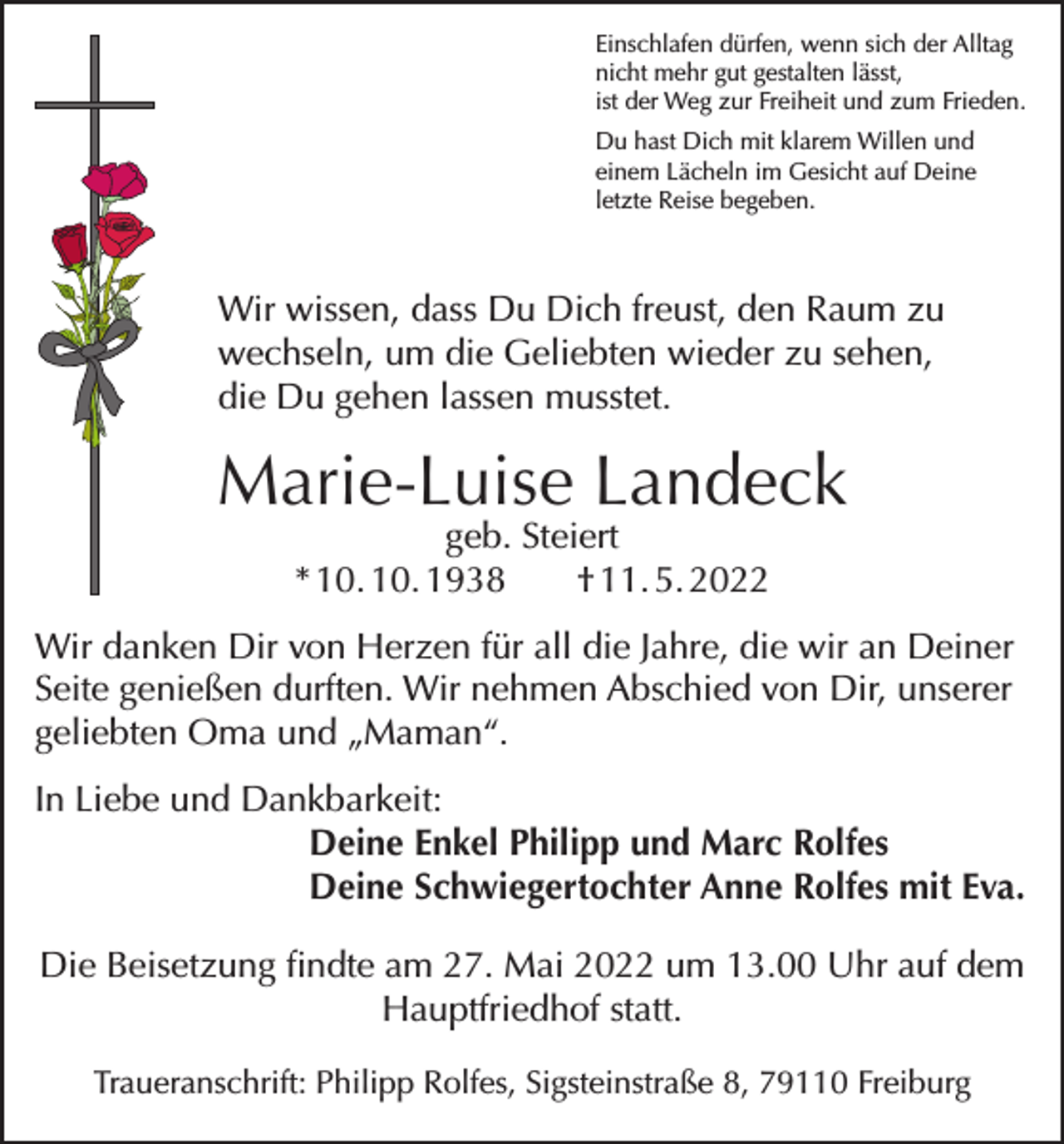 <p>Einschlafen dürfen, wenn sich der Alltag<br />nicht mehr gut gestalten lässt,<br />ist der Weg zur Freiheit und zum Frieden.<br />Du hast Dich mit klarem Willen und<br />einem Lächeln im Gesicht auf Deine<br />letzte Reise begeben.</p><p>Wir wissen, dass Du Dich freust, den Raum zu<br />wechseln, um die Geliebten wieder zu sehen,<br />die Du gehen lassen musstet.</p><p>Marie-Luise Landeck<br />geb. Steiert<br />* 10. 10. 1938<br />† 11. 5. 2022</p><p>Wir danken Dir von Herzen für all die Jahre, die wir an Deiner<br />Seite genießen durften. Wir nehmen Abschied von Dir, unserer<br />geliebten Oma und „Maman“.<br />In Liebe und Dankbarkeit:</p><p>Deine Enkel Philipp und Marc Rolfes<br />Deine Schwiegertochter Anne Rolfes mit Eva.<br />Die Beisetzung findte am 27. Mai 2022 um 13.00 Uhr auf dem<br />Hauptfriedhof statt.<br />Traueranschrift: Philipp Rolfes, Sigsteinstraße 8, 79110 Freiburg</p>
