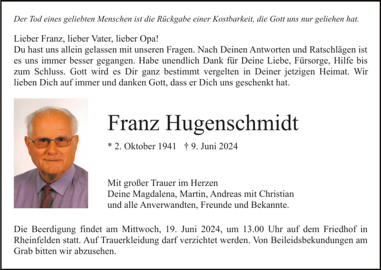 <p>Der Tod eines geliebten Menschen ist die Rückgabe einer Kostbarkeit, die Gott uns nur geliehen hat.</p><p>Lieber Franz, lieber Vater, lieber Opa!<br />Du hast uns allein gelassen mit unseren Fragen. Nach Deinen Antworten und Ratschlägen ist<br />es uns immer besser gegangen. Habe unendlich Dank für Deine Liebe, Fürsorge, Hilfe bis<br />zum Schluss. Gott wird es Dir ganz bestimmt vergelten in Deiner jetzigen Heimat. Wir<br />lieben Dich auf immer und danken Gott, dass er Dich uns geschenkt hat.</p><p>Franz Hugenschmidt<br />* 2. Oktober 1941 † 9. Juni 2024</p><p>Mit großer Trauer im Herzen<br />Deine Magdalena, Martin, Andreas mit Christian<br />und alle Anverwandten, Freunde und Bekannte.<br />Die Beerdigung findet am Mittwoch, 19. Juni 2024, um 13.00 Uhr auf dem Friedhof in<br />Rheinfelden statt. Auf Trauerkleidung darf verzichtet werden. Von Beileidsbekundungen am<br />Grab bitten wir abzusehen.</p>