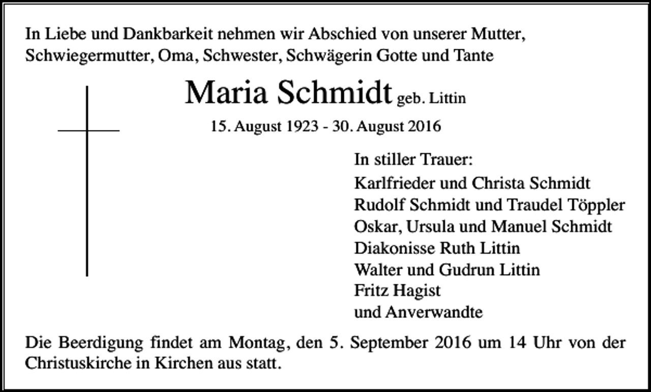 <p>In Liebe und Dankbarkeit nehmen wir Abschied von unserer Mutter,<br />Schwiegermutter, Oma, Schwester, Schwägerin Gotte und Tante</p><p>Maria Schmidt geb. Littin<br />15. August 1923 - 30. August 2016</p><p>In stiller Trauer:<br />Karlfrieder und Christa Schmidt<br />Rudolf Schmidt und Traudel Töppler<br />Oskar, Ursula und Manuel Schmidt<br />Diakonisse Ruth Littin<br />Walter und Gudrun Littin<br />Fritz Hagist<br />und Anverwandte<br />Die Beerdigung findet am Montag, den 5. September 2016 um 14 Uhr von der<br />Christuskirche in Kirchen aus statt.</p>