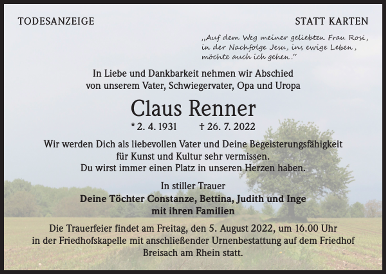<p>TODESANZEIGE</p><p>STATT KARTEN<br />„Auf dem Weg meiner geliebten Frau Rosi ,<br />in der Nachfolge Jesu, ins ewige Leben ,<br />möchte auch ich gehen .“</p><p>In Liebe und Dankbarkeit nehmen wir Abschied<br />von unserem Vater, Schwiegervater, Opa und Uropa</p><p>Claus Renner<br />* 2. 4. 1931 † 26. 7. 2022</p><p>Wir werden Dich als liebevollen Vater und Deine Begeisterungsfähigkeit<br />für Kunst und Kultur sehr vermissen.<br />Du wirst immer einen Platz in unseren Herzen haben.<br />In stiller Trauer<br />Deine Töchter Constanze, Bettina, Judith und Inge<br />mit ihren Familien<br />Die Trauerfeier findet am Freitag, den 5. August 2022, um 16.00 Uhr<br />in der Friedhofskapelle mit anschließender Urnenbestattung auf dem Friedhof<br />Breisach am Rhein statt.</p>